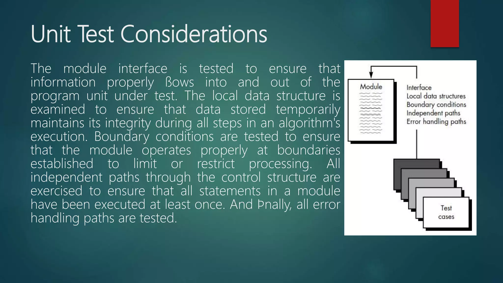 Unit Test Considerations
The module interface is tested to ensure that
information properly ﬂows into and out of the
program unit under test. The local data structure is
examined to ensure that data stored temporarily
maintains its integrity during all steps in an algorithm's
execution. Boundary conditions are tested to ensure
that the module operates properly at boundaries
established to limit or restrict processing. All
independent paths through the control structure are
exercised to ensure that all statements in a module
have been executed at least once. And ﬁnally, all error
handling paths are tested.
 