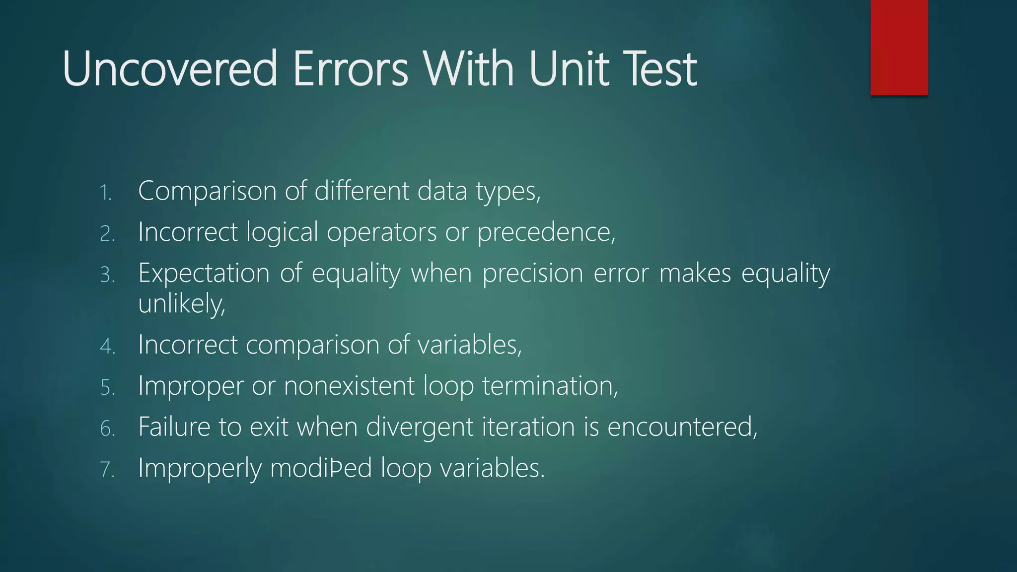 Uncovered Errors With Unit Test
1. Comparison of different data types,
2. Incorrect logical operators or precedence,
3. Expectation of equality when precision error makes equality
unlikely,
4. Incorrect comparison of variables,
5. Improper or nonexistent loop termination,
6. Failure to exit when divergent iteration is encountered,
7. Improperly modiﬁed loop variables.
 