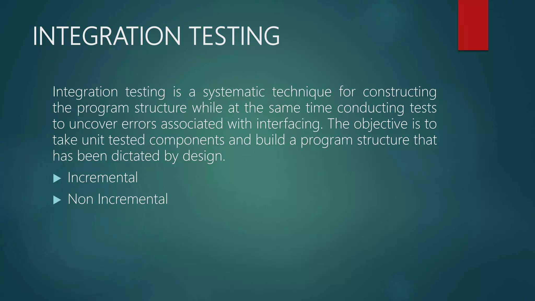 INTEGRATION TESTING
Integration testing is a systematic technique for constructing
the program structure while at the same time conducting tests
to uncover errors associated with interfacing. The objective is to
take unit tested components and build a program structure that
has been dictated by design.
 Incremental
 Non Incremental
 