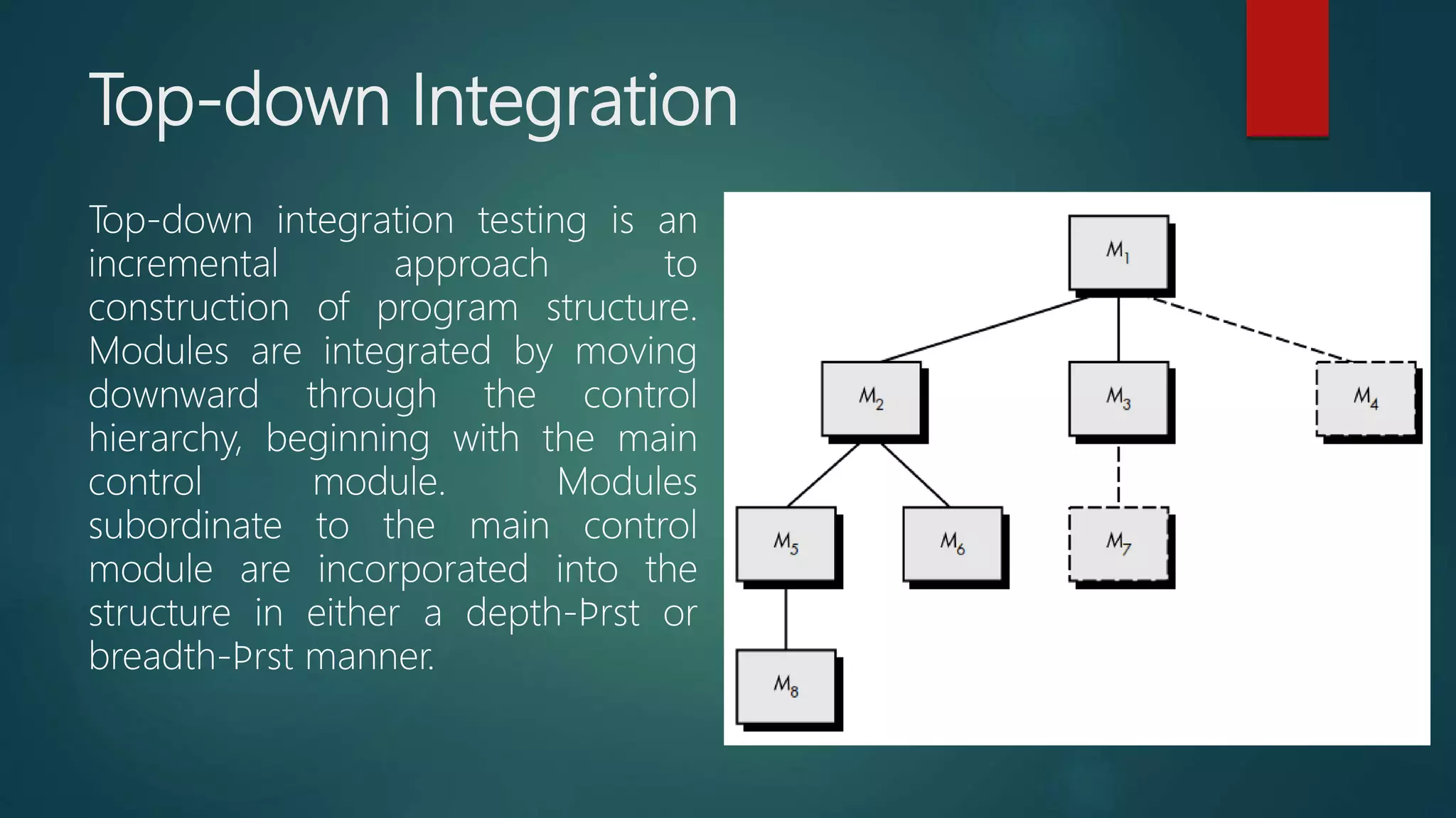 Top-down Integration
Top-down integration testing is an
incremental approach to
construction of program structure.
Modules are integrated by moving
downward through the control
hierarchy, beginning with the main
control module. Modules
subordinate to the main control
module are incorporated into the
structure in either a depth-ﬁrst or
breadth-ﬁrst manner.
 