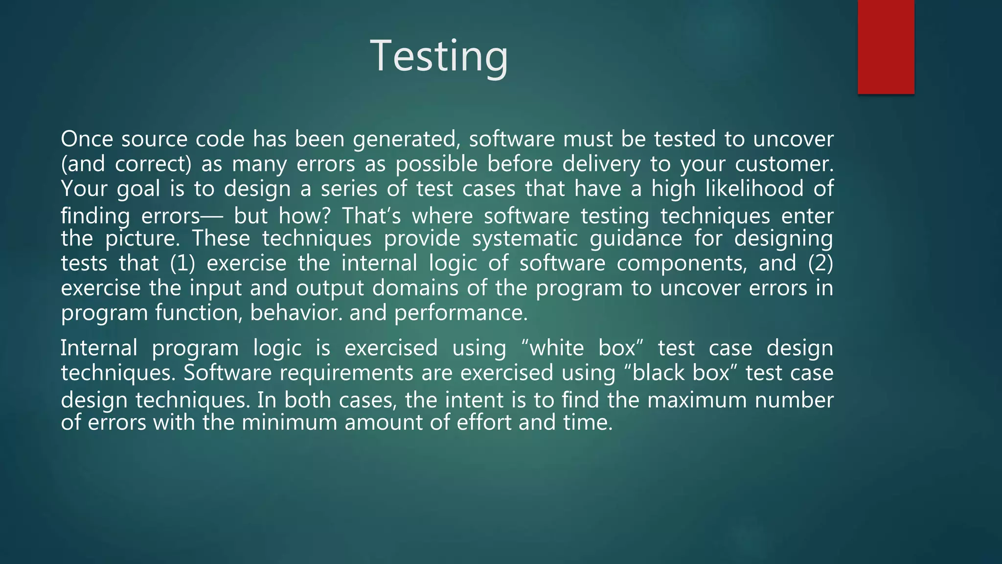 Testing
Once source code has been generated, software must be tested to uncover
(and correct) as many errors as possible before delivery to your customer.
Your goal is to design a series of test cases that have a high likelihood of
ﬁnding errors— but how? That’s where software testing techniques enter
the picture. These techniques provide systematic guidance for designing
tests that (1) exercise the internal logic of software components, and (2)
exercise the input and output domains of the program to uncover errors in
program function, behavior. and performance.
Internal program logic is exercised using “white box” test case design
techniques. Software requirements are exercised using “black box” test case
design techniques. In both cases, the intent is to ﬁnd the maximum number
of errors with the minimum amount of effort and time.
 