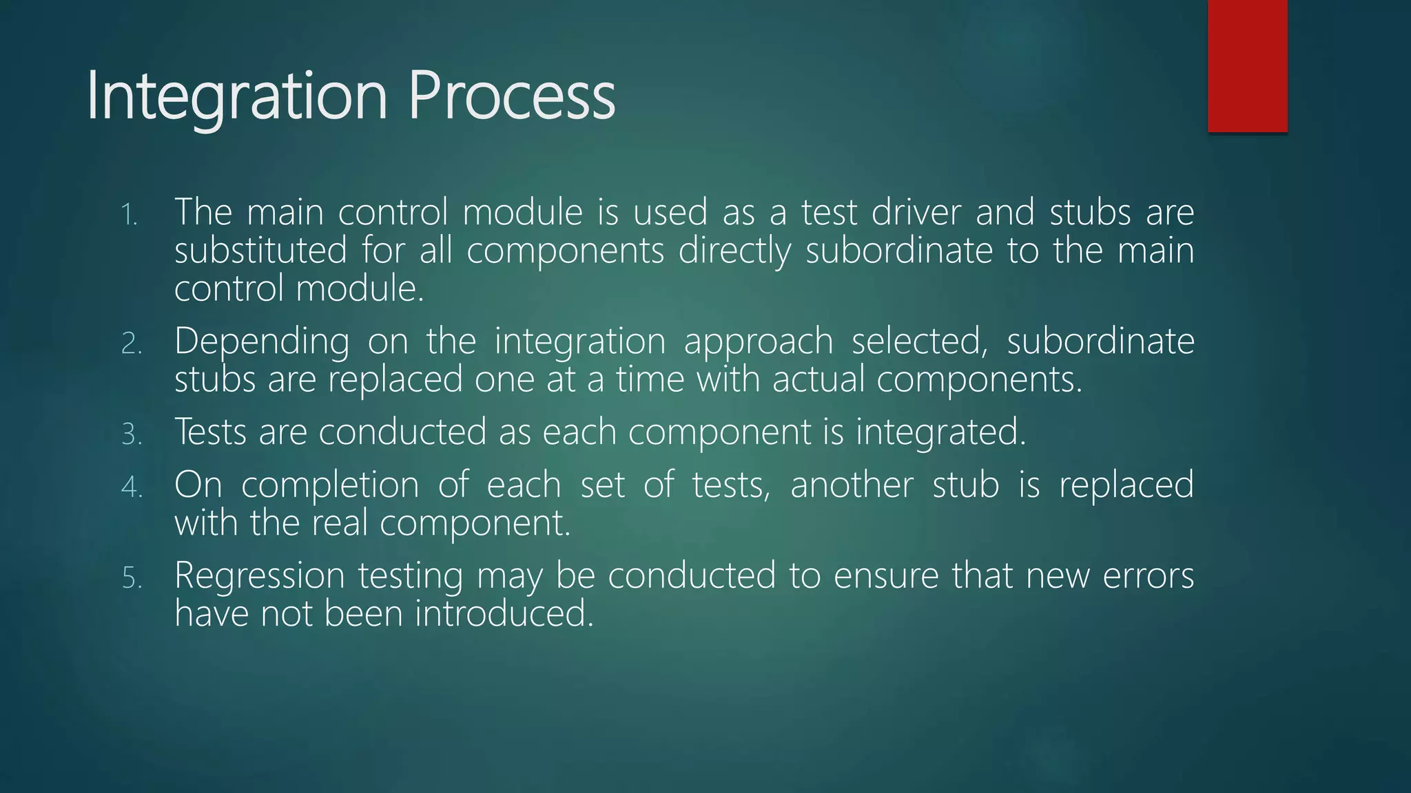 Integration Process
1. The main control module is used as a test driver and stubs are
substituted for all components directly subordinate to the main
control module.
2. Depending on the integration approach selected, subordinate
stubs are replaced one at a time with actual components.
3. Tests are conducted as each component is integrated.
4. On completion of each set of tests, another stub is replaced
with the real component.
5. Regression testing may be conducted to ensure that new errors
have not been introduced.
 