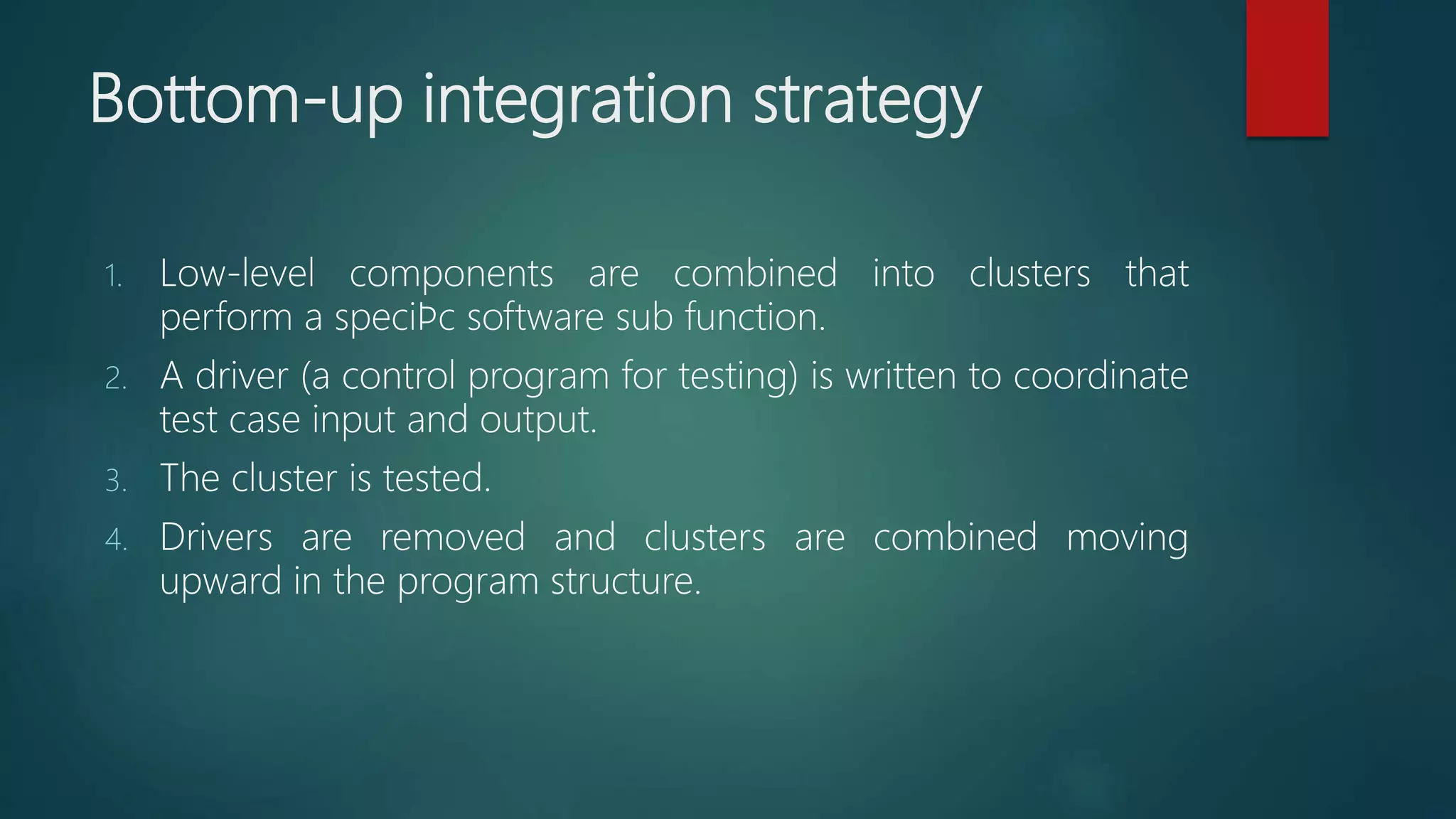 Bottom-up integration strategy
1. Low-level components are combined into clusters that
perform a speciﬁc software sub function.
2. A driver (a control program for testing) is written to coordinate
test case input and output.
3. The cluster is tested.
4. Drivers are removed and clusters are combined moving
upward in the program structure.
 