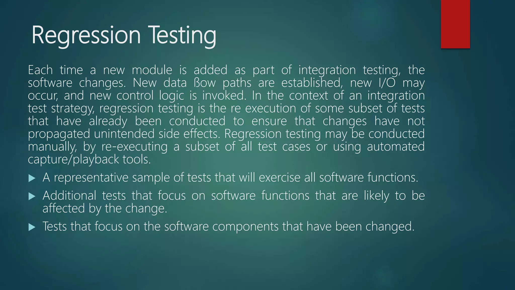 Regression Testing
Each time a new module is added as part of integration testing, the
software changes. New data ﬂow paths are established, new I/O may
occur, and new control logic is invoked. In the context of an integration
test strategy, regression testing is the re execution of some subset of tests
that have already been conducted to ensure that changes have not
propagated unintended side effects. Regression testing may be conducted
manually, by re-executing a subset of all test cases or using automated
capture/playback tools.
 A representative sample of tests that will exercise all software functions.
 Additional tests that focus on software functions that are likely to be
affected by the change.
 Tests that focus on the software components that have been changed.
 