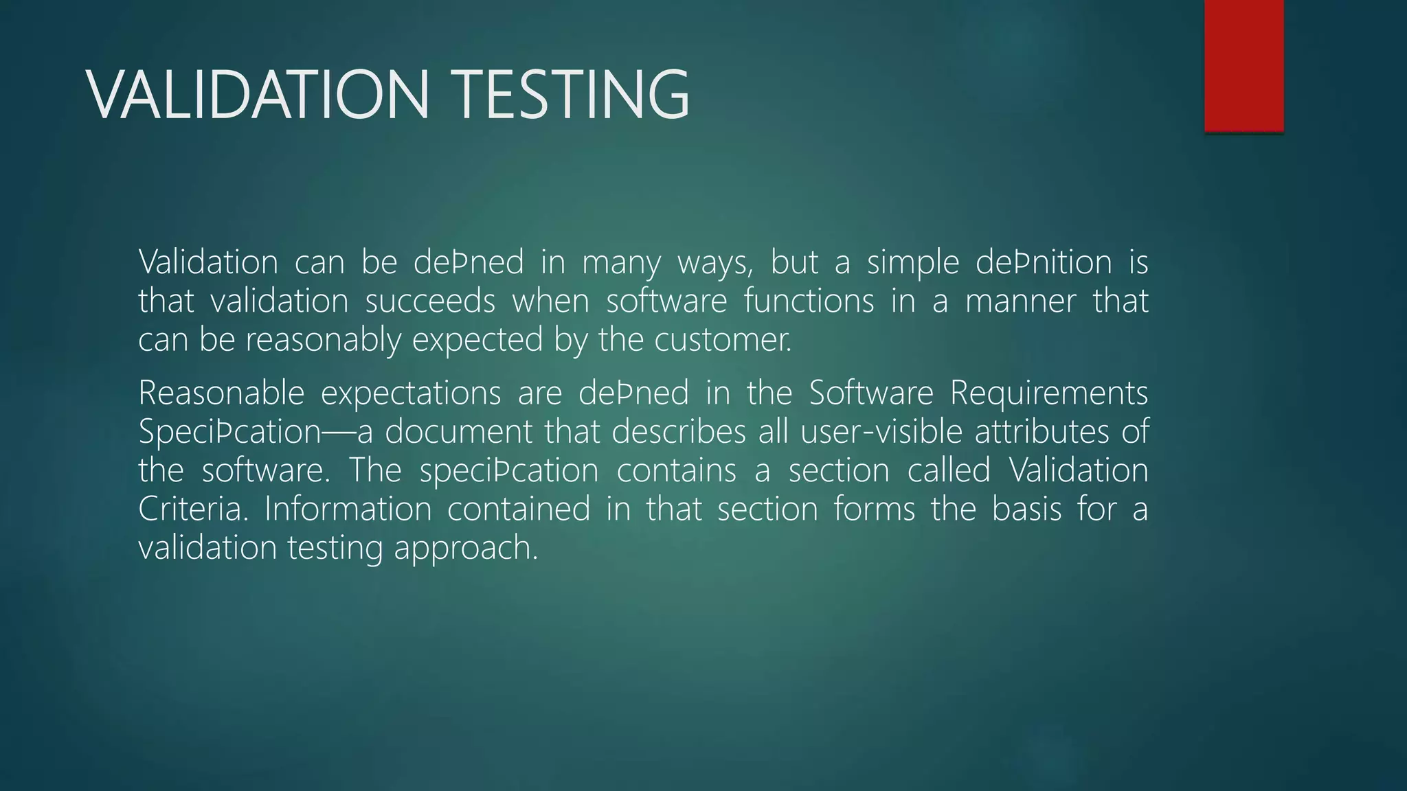 VALIDATION TESTING
Validation can be deﬁned in many ways, but a simple deﬁnition is
that validation succeeds when software functions in a manner that
can be reasonably expected by the customer.
Reasonable expectations are deﬁned in the Software Requirements
Speciﬁcation—a document that describes all user-visible attributes of
the software. The speciﬁcation contains a section called Validation
Criteria. Information contained in that section forms the basis for a
validation testing approach.
 