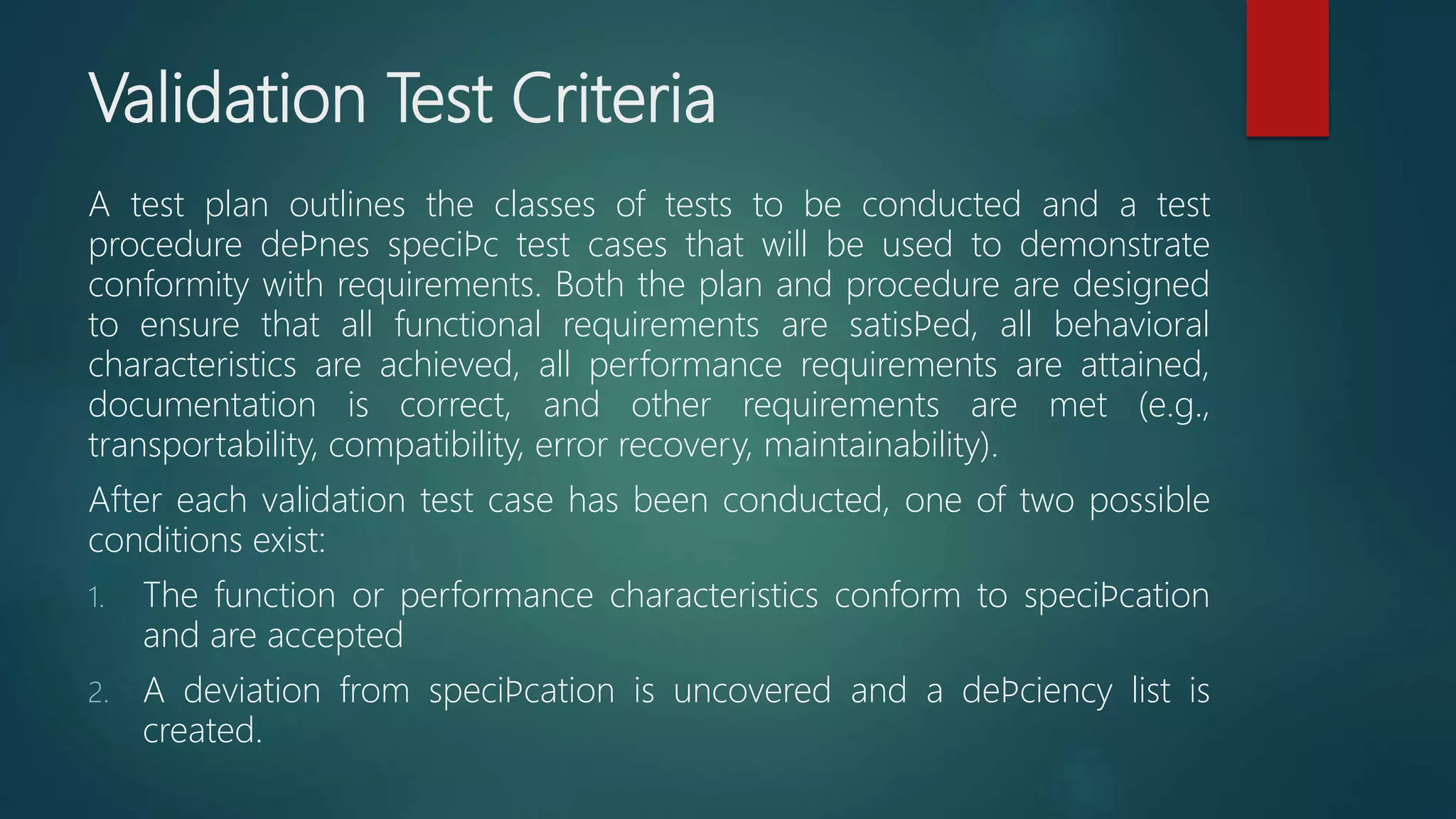 Validation Test Criteria
A test plan outlines the classes of tests to be conducted and a test
procedure deﬁnes speciﬁc test cases that will be used to demonstrate
conformity with requirements. Both the plan and procedure are designed
to ensure that all functional requirements are satisﬁed, all behavioral
characteristics are achieved, all performance requirements are attained,
documentation is correct, and other requirements are met (e.g.,
transportability, compatibility, error recovery, maintainability).
After each validation test case has been conducted, one of two possible
conditions exist:
1. The function or performance characteristics conform to speciﬁcation
and are accepted
2. A deviation from speciﬁcation is uncovered and a deﬁciency list is
created.
 