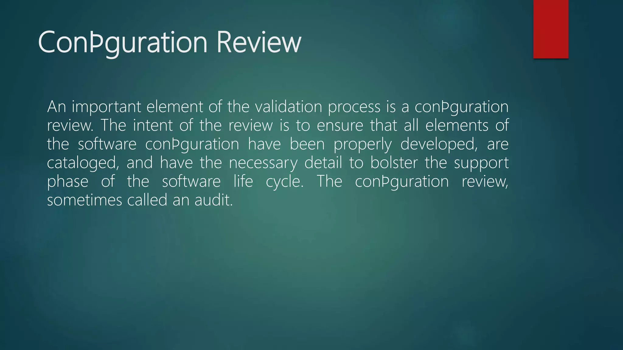 Conﬁguration Review
An important element of the validation process is a conﬁguration
review. The intent of the review is to ensure that all elements of
the software conﬁguration have been properly developed, are
cataloged, and have the necessary detail to bolster the support
phase of the software life cycle. The conﬁguration review,
sometimes called an audit.
 