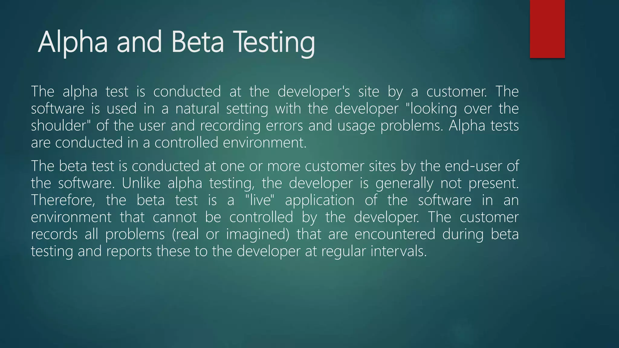 Alpha and Beta Testing
The alpha test is conducted at the developer's site by a customer. The
software is used in a natural setting with the developer "looking over the
shoulder" of the user and recording errors and usage problems. Alpha tests
are conducted in a controlled environment.
The beta test is conducted at one or more customer sites by the end-user of
the software. Unlike alpha testing, the developer is generally not present.
Therefore, the beta test is a "live" application of the software in an
environment that cannot be controlled by the developer. The customer
records all problems (real or imagined) that are encountered during beta
testing and reports these to the developer at regular intervals.
 