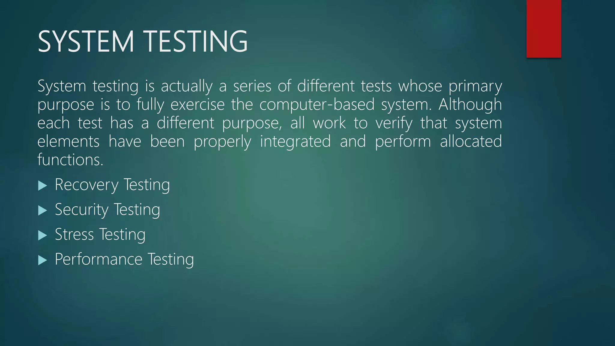 SYSTEM TESTING
System testing is actually a series of different tests whose primary
purpose is to fully exercise the computer-based system. Although
each test has a different purpose, all work to verify that system
elements have been properly integrated and perform allocated
functions.
 Recovery Testing
 Security Testing
 Stress Testing
 Performance Testing
 