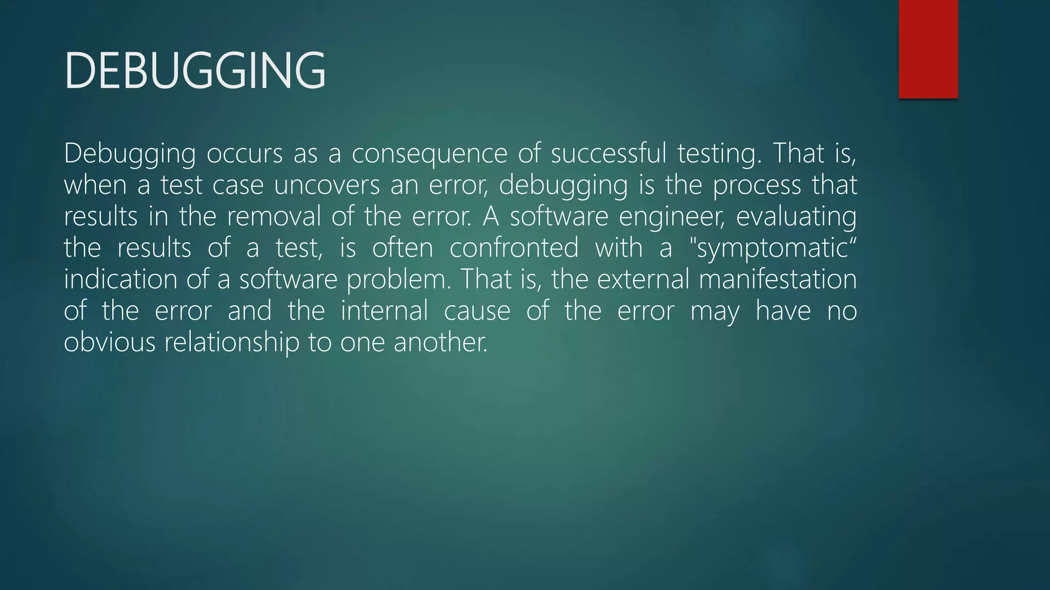 DEBUGGING
Debugging occurs as a consequence of successful testing. That is,
when a test case uncovers an error, debugging is the process that
results in the removal of the error. A software engineer, evaluating
the results of a test, is often confronted with a "symptomatic“
indication of a software problem. That is, the external manifestation
of the error and the internal cause of the error may have no
obvious relationship to one another.
 