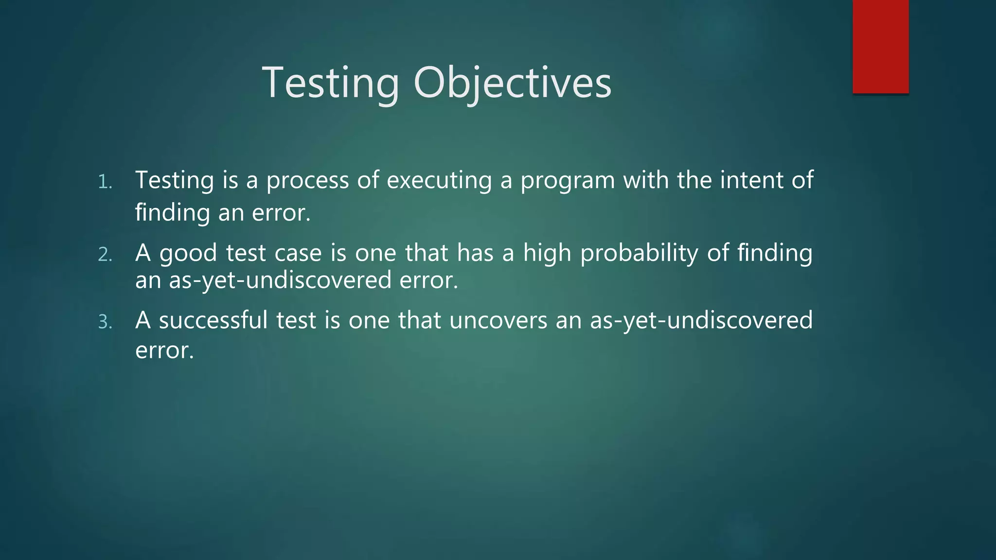 Testing Objectives
1. Testing is a process of executing a program with the intent of
ﬁnding an error.
2. A good test case is one that has a high probability of ﬁnding
an as-yet-undiscovered error.
3. A successful test is one that uncovers an as-yet-undiscovered
error.
 