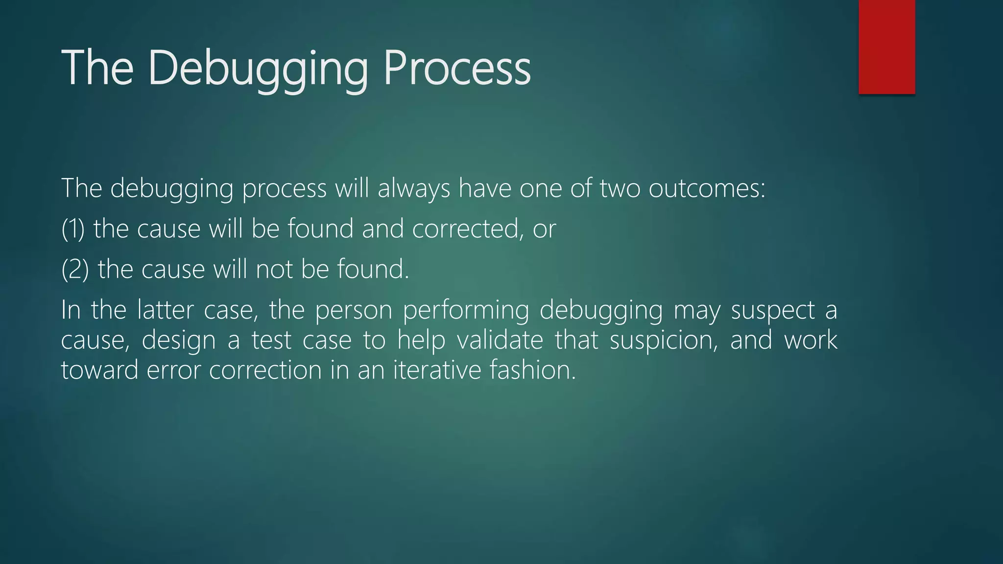 The Debugging Process
The debugging process will always have one of two outcomes:
(1) the cause will be found and corrected, or
(2) the cause will not be found.
In the latter case, the person performing debugging may suspect a
cause, design a test case to help validate that suspicion, and work
toward error correction in an iterative fashion.
 