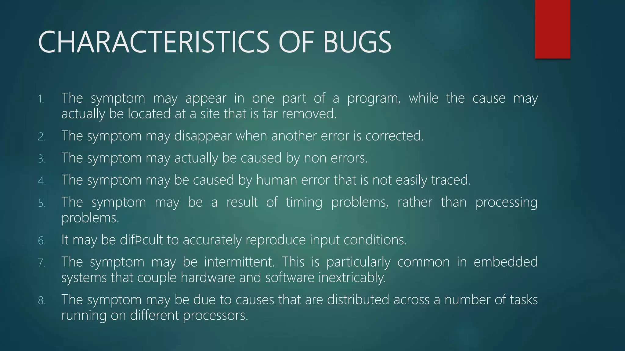 CHARACTERISTICS OF BUGS
1. The symptom may appear in one part of a program, while the cause may
actually be located at a site that is far removed.
2. The symptom may disappear when another error is corrected.
3. The symptom may actually be caused by non errors.
4. The symptom may be caused by human error that is not easily traced.
5. The symptom may be a result of timing problems, rather than processing
problems.
6. It may be difﬁcult to accurately reproduce input conditions.
7. The symptom may be intermittent. This is particularly common in embedded
systems that couple hardware and software inextricably.
8. The symptom may be due to causes that are distributed across a number of tasks
running on different processors.
 