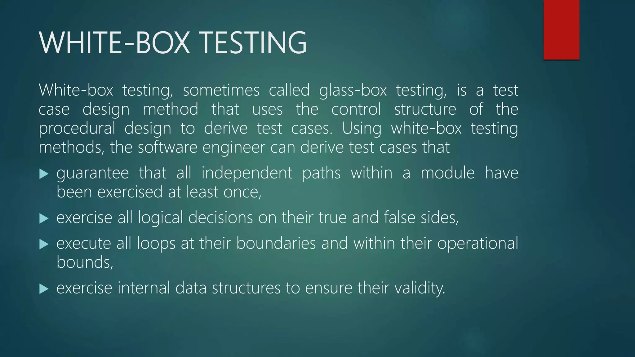 WHITE-BOX TESTING
White-box testing, sometimes called glass-box testing, is a test
case design method that uses the control structure of the
procedural design to derive test cases. Using white-box testing
methods, the software engineer can derive test cases that
 guarantee that all independent paths within a module have
been exercised at least once,
 exercise all logical decisions on their true and false sides,
 execute all loops at their boundaries and within their operational
bounds,
 exercise internal data structures to ensure their validity.
 