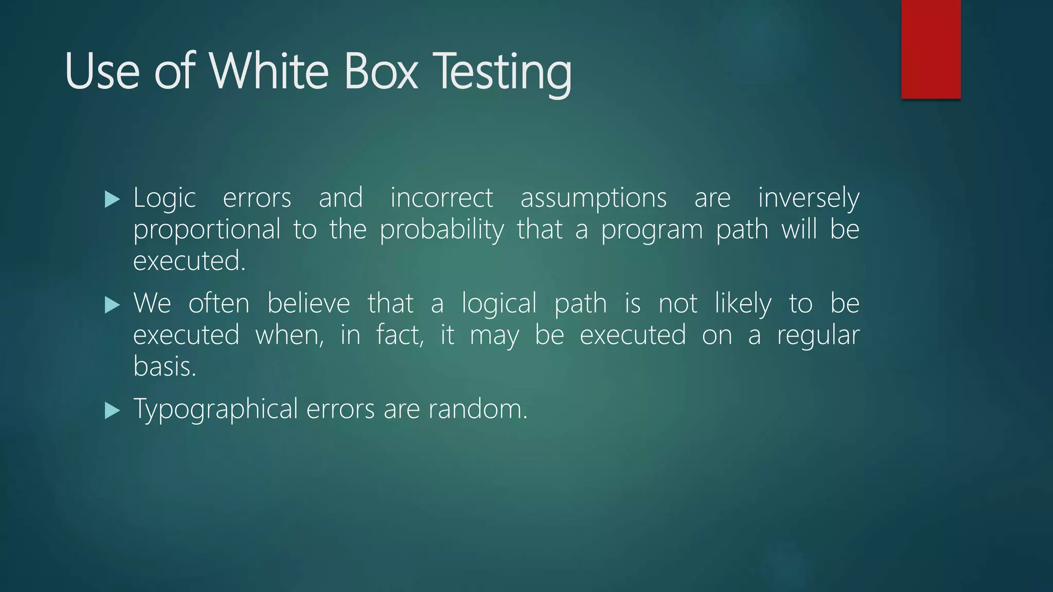 Use of White Box Testing
 Logic errors and incorrect assumptions are inversely
proportional to the probability that a program path will be
executed.
 We often believe that a logical path is not likely to be
executed when, in fact, it may be executed on a regular
basis.
 Typographical errors are random.
 