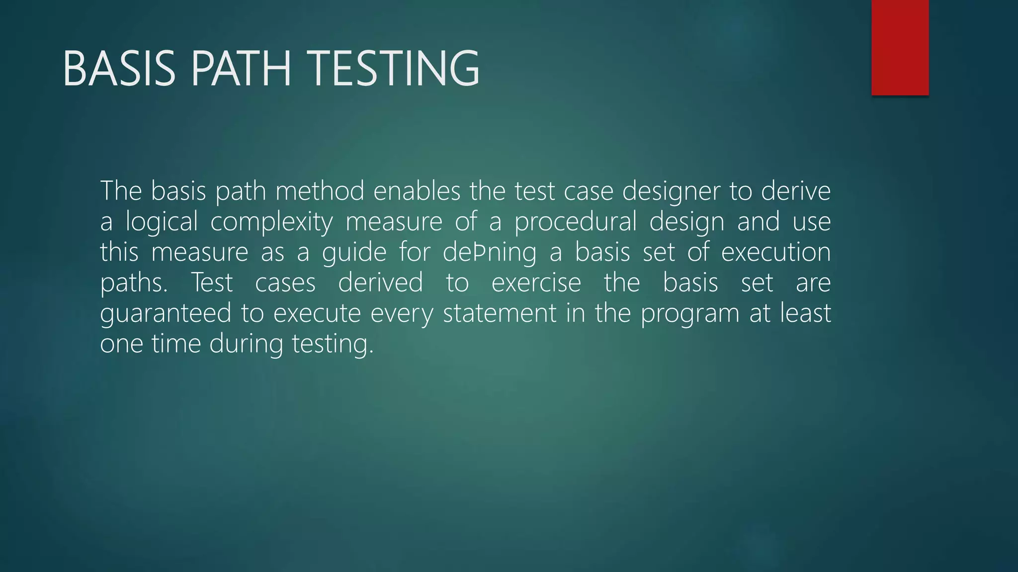 BASIS PATH TESTING
The basis path method enables the test case designer to derive
a logical complexity measure of a procedural design and use
this measure as a guide for deﬁning a basis set of execution
paths. Test cases derived to exercise the basis set are
guaranteed to execute every statement in the program at least
one time during testing.
 