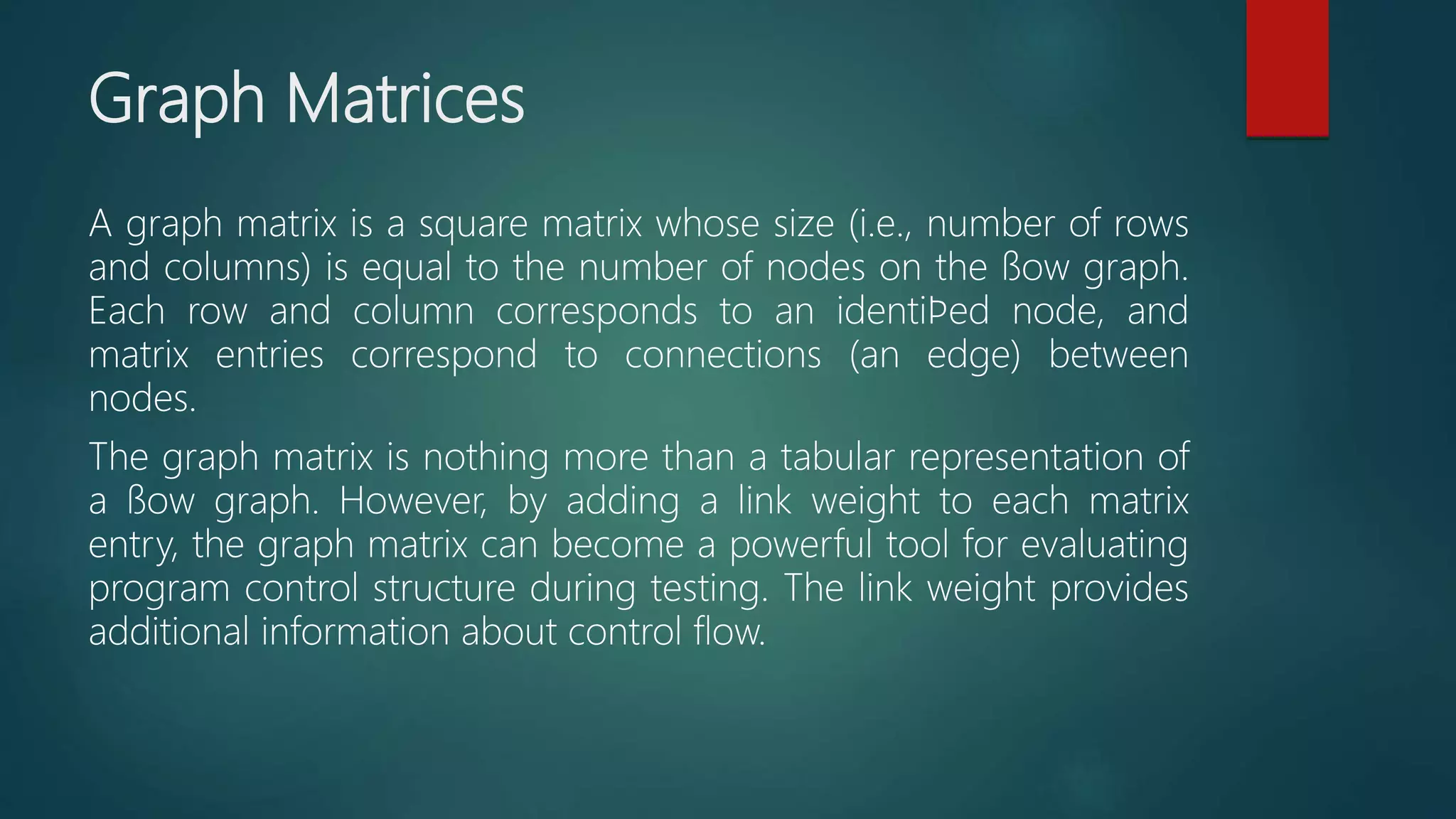 Graph Matrices
A graph matrix is a square matrix whose size (i.e., number of rows
and columns) is equal to the number of nodes on the ﬂow graph.
Each row and column corresponds to an identiﬁed node, and
matrix entries correspond to connections (an edge) between
nodes.
The graph matrix is nothing more than a tabular representation of
a ﬂow graph. However, by adding a link weight to each matrix
entry, the graph matrix can become a powerful tool for evaluating
program control structure during testing. The link weight provides
additional information about control flow.
 