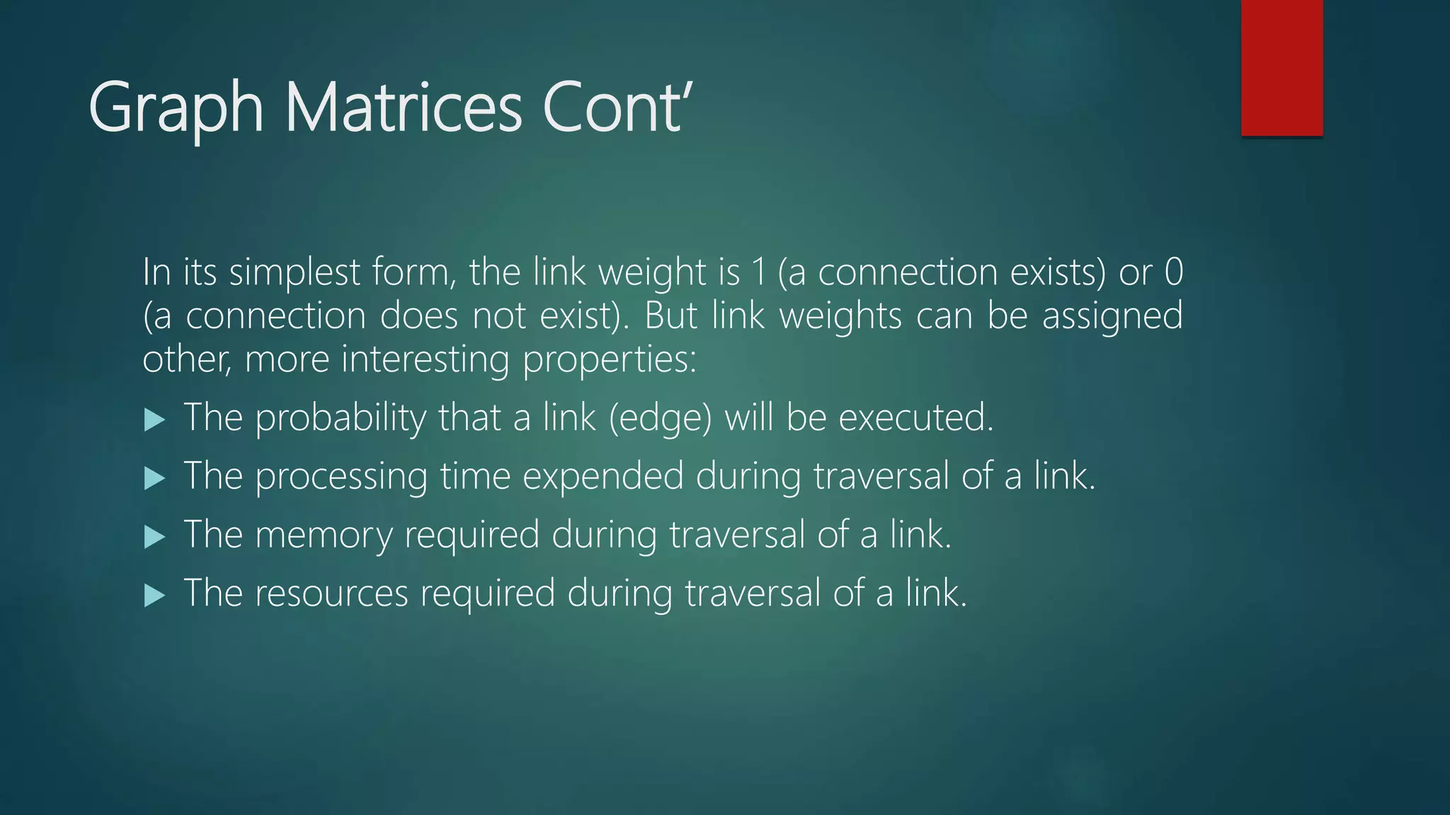 Graph Matrices Cont’
In its simplest form, the link weight is 1 (a connection exists) or 0
(a connection does not exist). But link weights can be assigned
other, more interesting properties:
 The probability that a link (edge) will be executed.
 The processing time expended during traversal of a link.
 The memory required during traversal of a link.
 The resources required during traversal of a link.
 