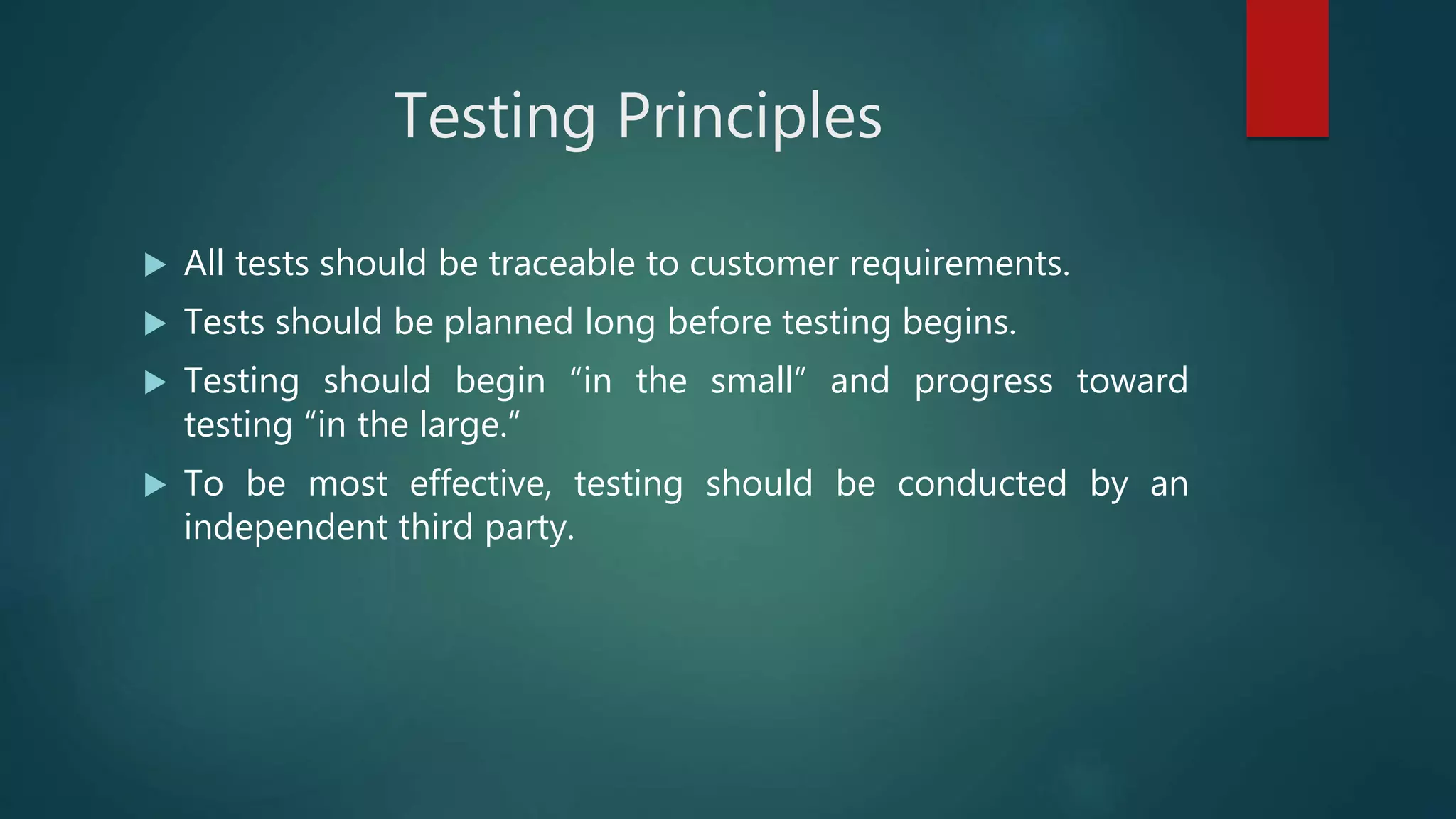 Testing Principles
 All tests should be traceable to customer requirements.
 Tests should be planned long before testing begins.
 Testing should begin “in the small” and progress toward
testing “in the large.”
 To be most effective, testing should be conducted by an
independent third party.
 