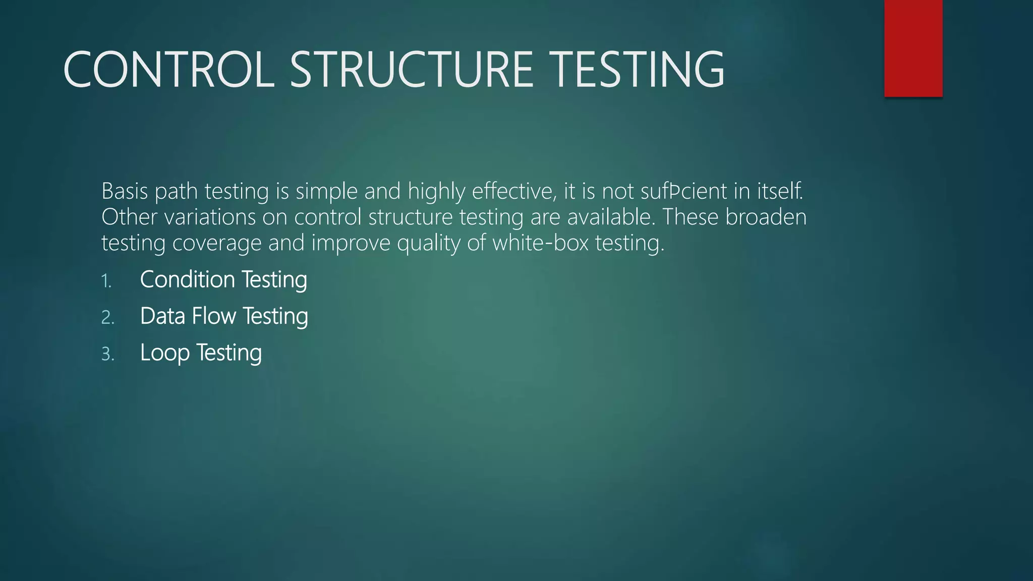 CONTROL STRUCTURE TESTING
Basis path testing is simple and highly effective, it is not sufﬁcient in itself.
Other variations on control structure testing are available. These broaden
testing coverage and improve quality of white-box testing.
1. Condition Testing
2. Data Flow Testing
3. Loop Testing
 