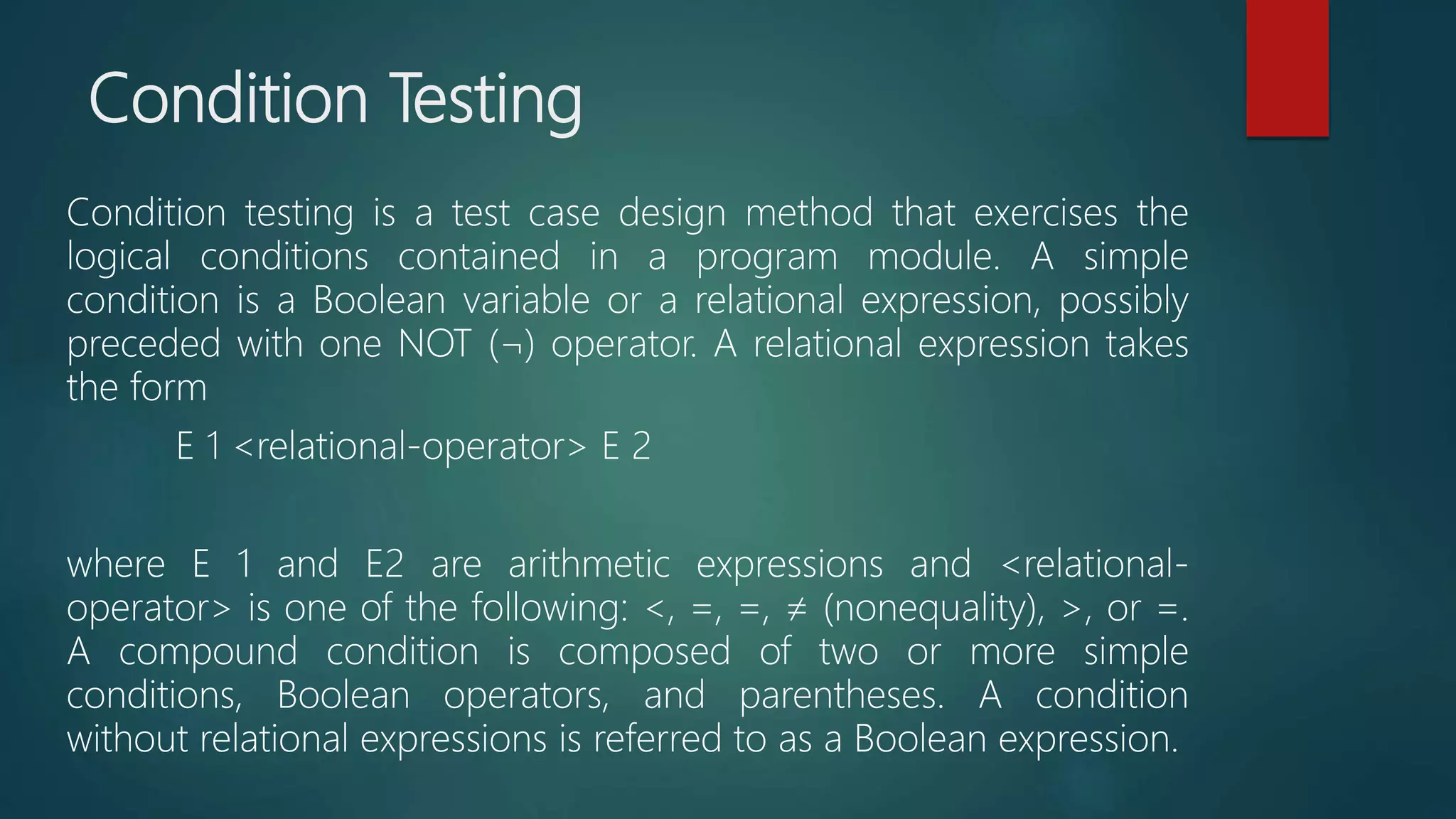 Condition Testing
Condition testing is a test case design method that exercises the
logical conditions contained in a program module. A simple
condition is a Boolean variable or a relational expression, possibly
preceded with one NOT (¬) operator. A relational expression takes
the form
E 1 <relational-operator> E 2
where E 1 and E2 are arithmetic expressions and <relational-
operator> is one of the following: <, =, =, ≠ (nonequality), >, or =.
A compound condition is composed of two or more simple
conditions, Boolean operators, and parentheses. A condition
without relational expressions is referred to as a Boolean expression.
 