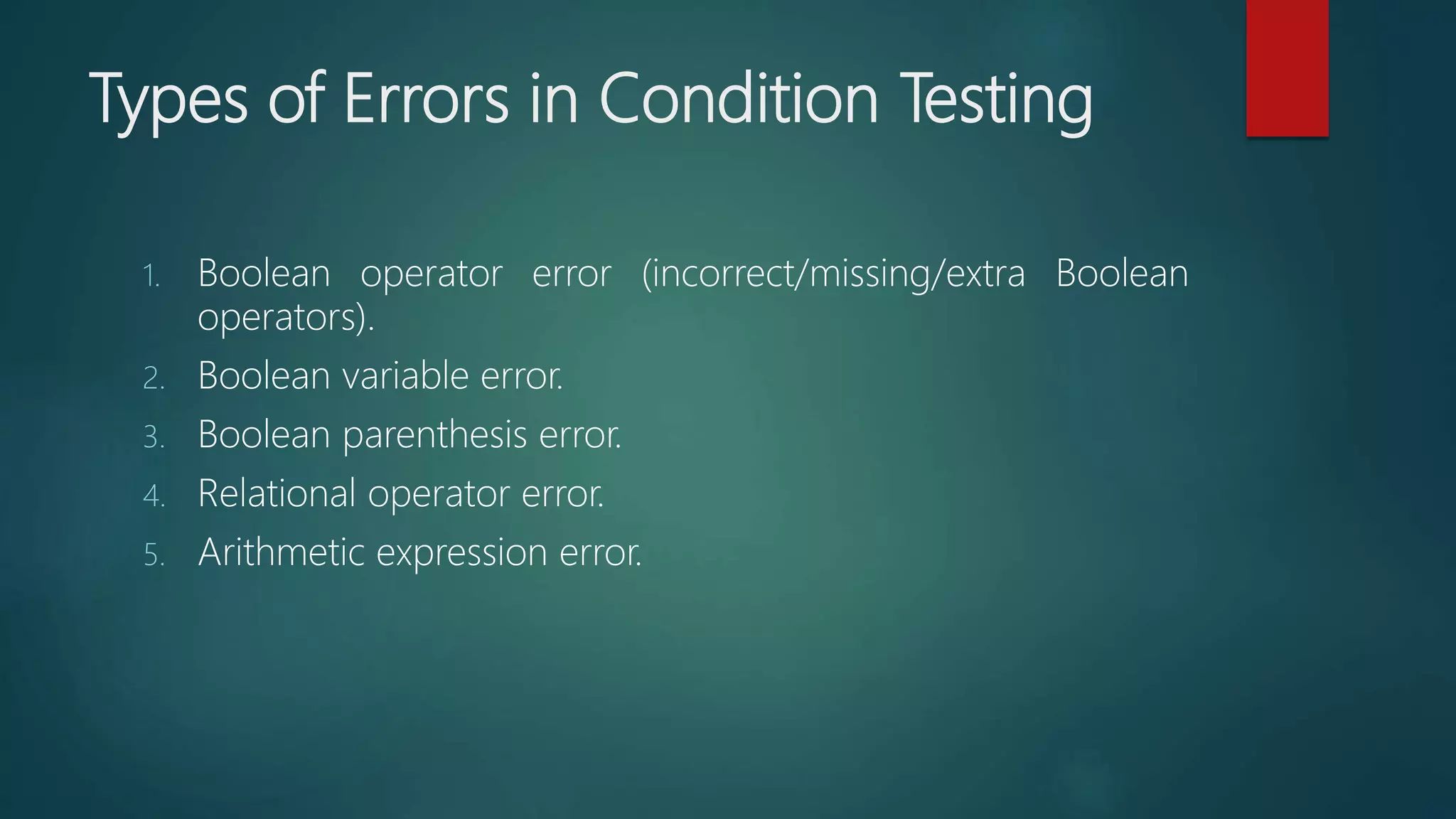 Types of Errors in Condition Testing
1. Boolean operator error (incorrect/missing/extra Boolean
operators).
2. Boolean variable error.
3. Boolean parenthesis error.
4. Relational operator error.
5. Arithmetic expression error.
 