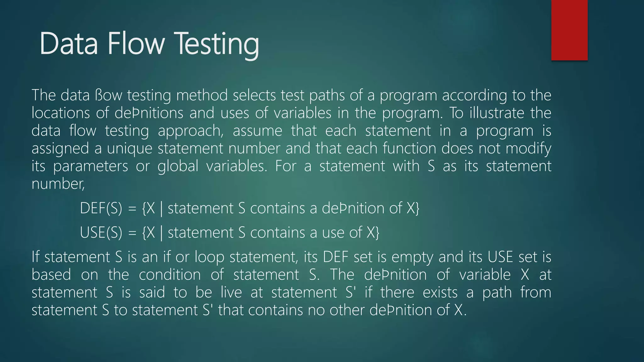 Data Flow Testing
The data ﬂow testing method selects test paths of a program according to the
locations of deﬁnitions and uses of variables in the program. To illustrate the
data flow testing approach, assume that each statement in a program is
assigned a unique statement number and that each function does not modify
its parameters or global variables. For a statement with S as its statement
number,
DEF(S) = {X | statement S contains a deﬁnition of X}
USE(S) = {X | statement S contains a use of X}
If statement S is an if or loop statement, its DEF set is empty and its USE set is
based on the condition of statement S. The deﬁnition of variable X at
statement S is said to be live at statement S' if there exists a path from
statement S to statement S' that contains no other deﬁnition of X.
 