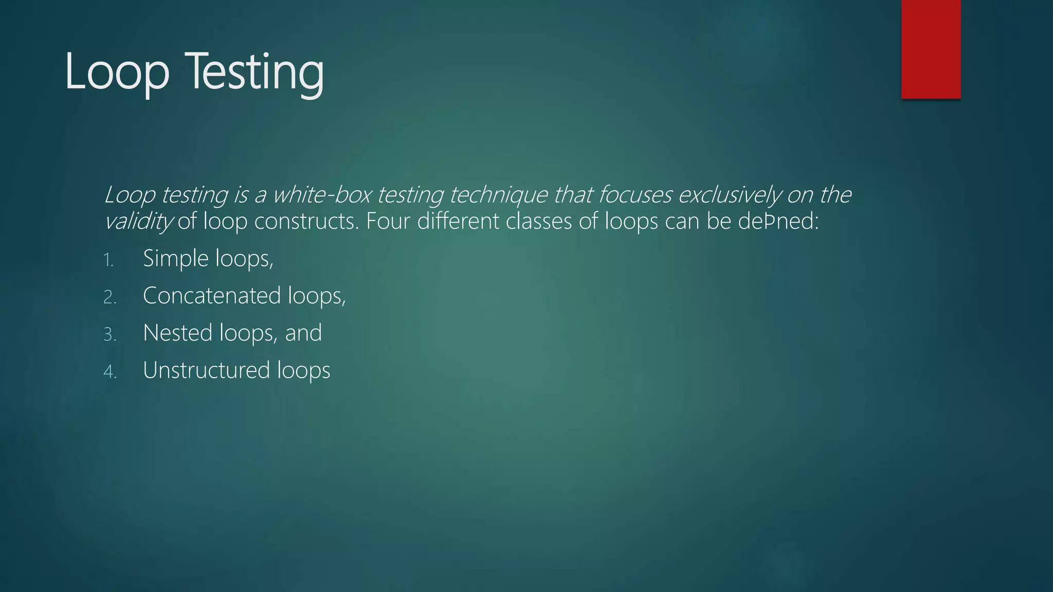 Loop Testing
Loop testing is a white-box testing technique that focuses exclusively on the
validity of loop constructs. Four different classes of loops can be deﬁned:
1. Simple loops,
2. Concatenated loops,
3. Nested loops, and
4. Unstructured loops
 