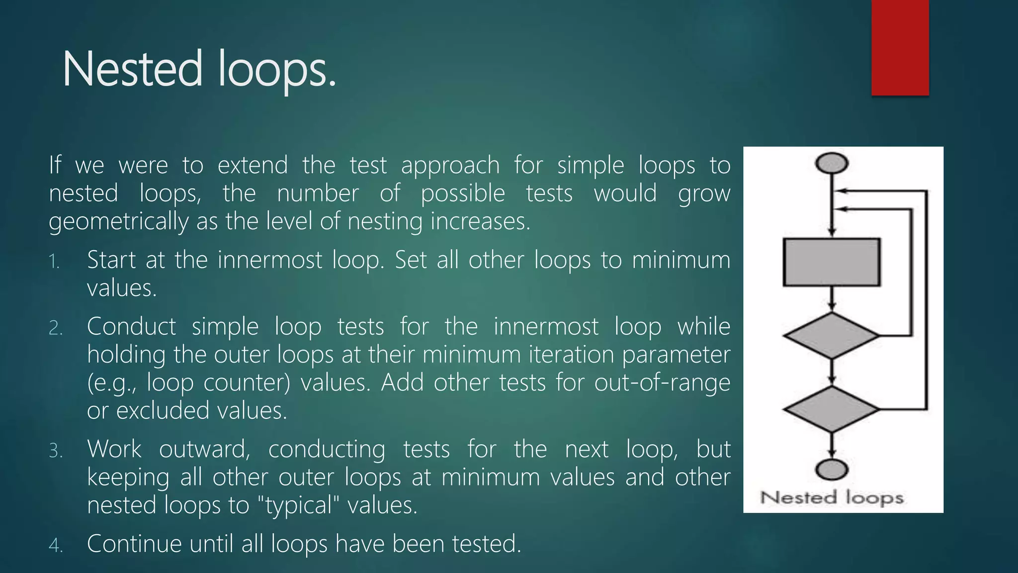 Nested loops.
If we were to extend the test approach for simple loops to
nested loops, the number of possible tests would grow
geometrically as the level of nesting increases.
1. Start at the innermost loop. Set all other loops to minimum
values.
2. Conduct simple loop tests for the innermost loop while
holding the outer loops at their minimum iteration parameter
(e.g., loop counter) values. Add other tests for out-of-range
or excluded values.
3. Work outward, conducting tests for the next loop, but
keeping all other outer loops at minimum values and other
nested loops to "typical" values.
4. Continue until all loops have been tested.
 