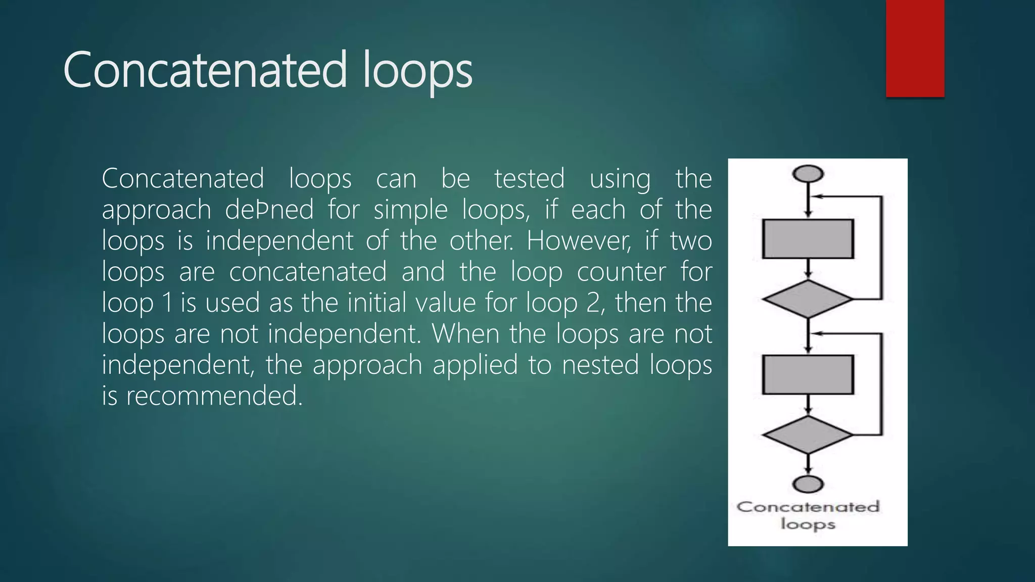 Concatenated loops
Concatenated loops can be tested using the
approach deﬁned for simple loops, if each of the
loops is independent of the other. However, if two
loops are concatenated and the loop counter for
loop 1 is used as the initial value for loop 2, then the
loops are not independent. When the loops are not
independent, the approach applied to nested loops
is recommended.
 