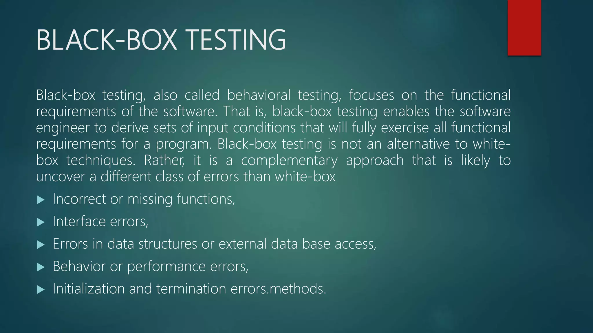 BLACK-BOX TESTING
Black-box testing, also called behavioral testing, focuses on the functional
requirements of the software. That is, black-box testing enables the software
engineer to derive sets of input conditions that will fully exercise all functional
requirements for a program. Black-box testing is not an alternative to white-
box techniques. Rather, it is a complementary approach that is likely to
uncover a different class of errors than white-box
 Incorrect or missing functions,
 Interface errors,
 Errors in data structures or external data base access,
 Behavior or performance errors,
 Initialization and termination errors.methods.
 