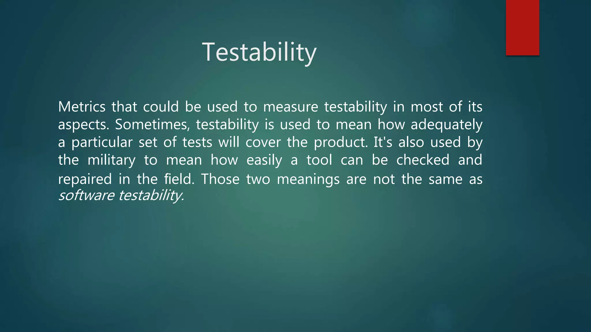 Testability
Metrics that could be used to measure testability in most of its
aspects. Sometimes, testability is used to mean how adequately
a particular set of tests will cover the product. It's also used by
the military to mean how easily a tool can be checked and
repaired in the ﬁeld. Those two meanings are not the same as
software testability.
 