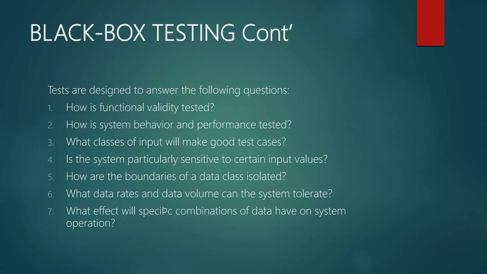 BLACK-BOX TESTING Cont’
Tests are designed to answer the following questions:
1. How is functional validity tested?
2. How is system behavior and performance tested?
3. What classes of input will make good test cases?
4. Is the system particularly sensitive to certain input values?
5. How are the boundaries of a data class isolated?
6. What data rates and data volume can the system tolerate?
7. What effect will speciﬁc combinations of data have on system
operation?
 