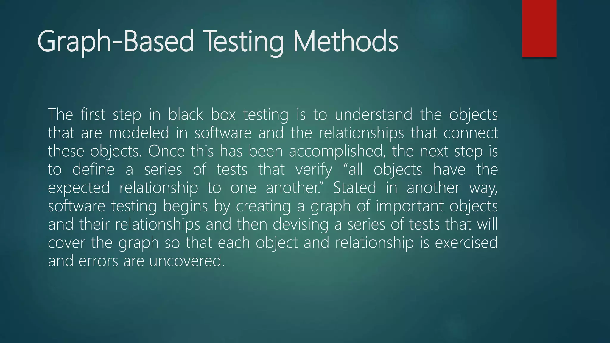 Graph-Based Testing Methods
The first step in black box testing is to understand the objects
that are modeled in software and the relationships that connect
these objects. Once this has been accomplished, the next step is
to define a series of tests that verify “all objects have the
expected relationship to one another.” Stated in another way,
software testing begins by creating a graph of important objects
and their relationships and then devising a series of tests that will
cover the graph so that each object and relationship is exercised
and errors are uncovered.
 