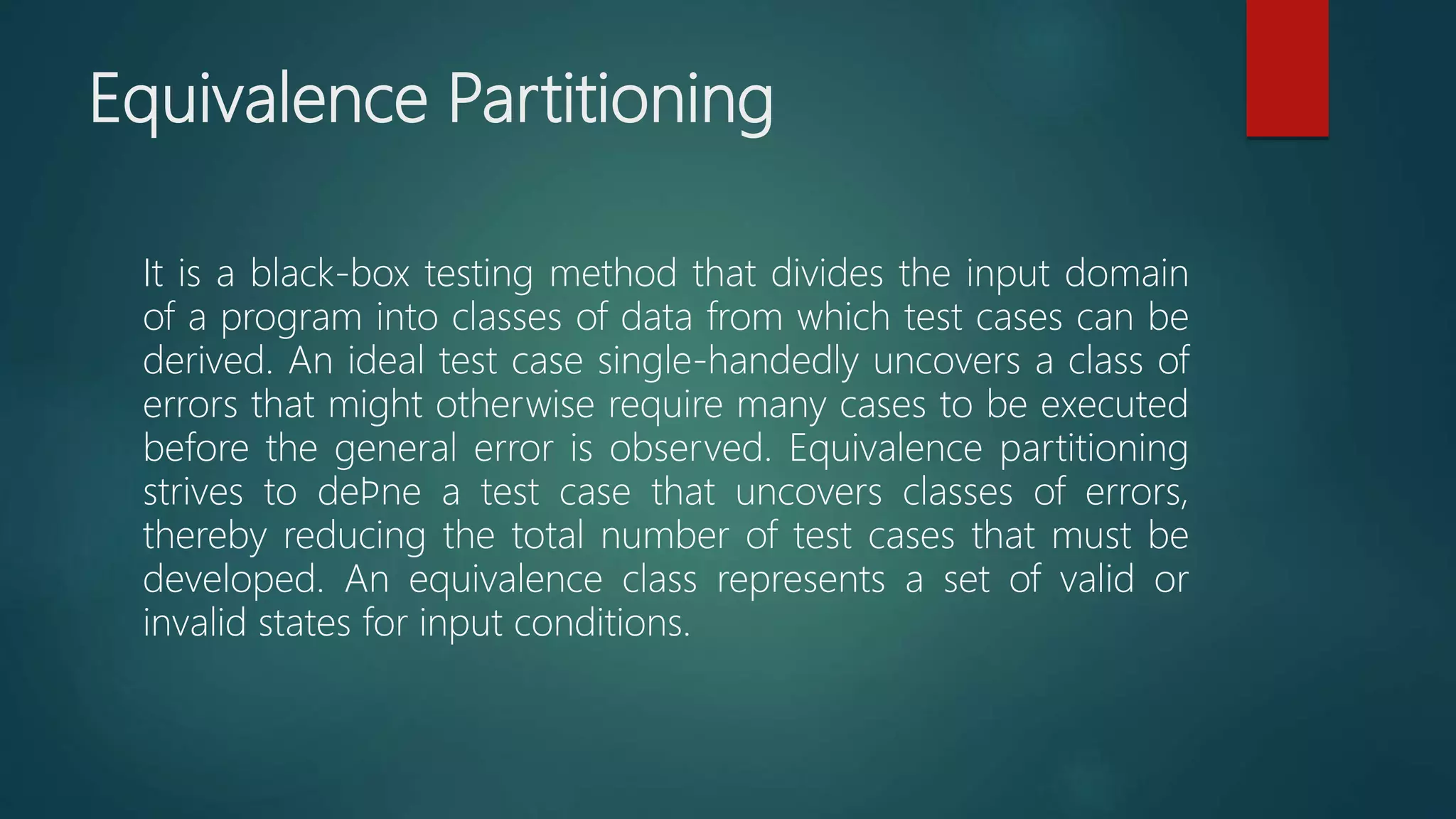 Equivalence Partitioning
It is a black-box testing method that divides the input domain
of a program into classes of data from which test cases can be
derived. An ideal test case single-handedly uncovers a class of
errors that might otherwise require many cases to be executed
before the general error is observed. Equivalence partitioning
strives to deﬁne a test case that uncovers classes of errors,
thereby reducing the total number of test cases that must be
developed. An equivalence class represents a set of valid or
invalid states for input conditions.
 
