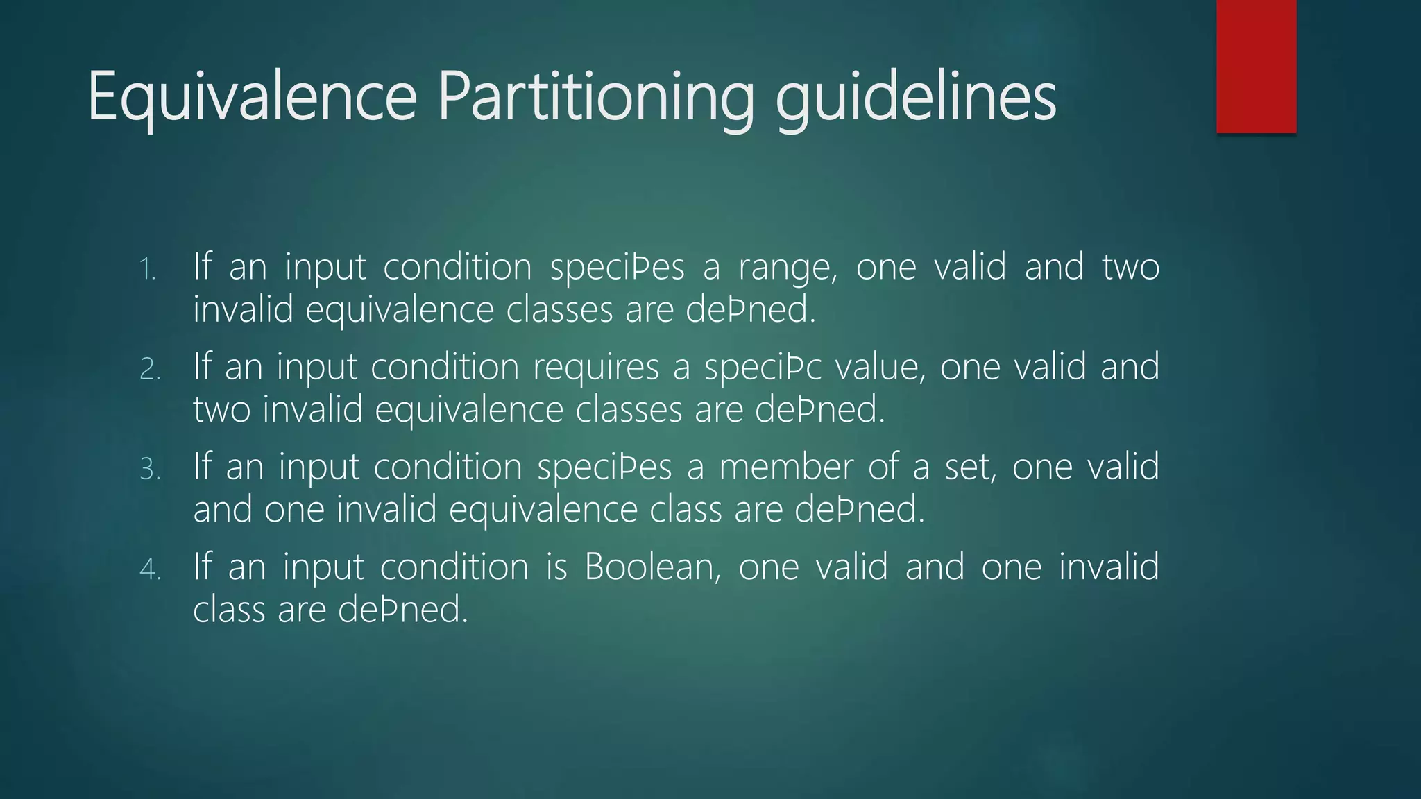 Equivalence Partitioning guidelines
1. If an input condition speciﬁes a range, one valid and two
invalid equivalence classes are deﬁned.
2. If an input condition requires a speciﬁc value, one valid and
two invalid equivalence classes are deﬁned.
3. If an input condition speciﬁes a member of a set, one valid
and one invalid equivalence class are deﬁned.
4. If an input condition is Boolean, one valid and one invalid
class are deﬁned.
 