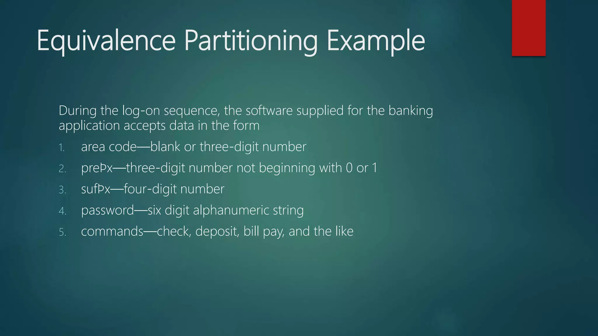 Equivalence Partitioning Example
During the log-on sequence, the software supplied for the banking
application accepts data in the form
1. area code—blank or three-digit number
2. preﬁx—three-digit number not beginning with 0 or 1
3. sufﬁx—four-digit number
4. password—six digit alphanumeric string
5. commands—check, deposit, bill pay, and the like
 