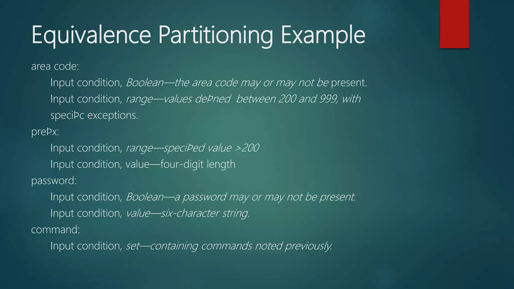area code:
Input condition, Boolean—the area code may or may not be present.
Input condition, range—values deﬁned between 200 and 999, with
speciﬁc exceptions.
preﬁx:
Input condition, range—speciﬁed value >200
Input condition, value—four-digit length
password:
Input condition, Boolean—a password may or may not be present.
Input condition, value—six-character string.
command:
Input condition, set—containing commands noted previously.
Equivalence Partitioning Example
 