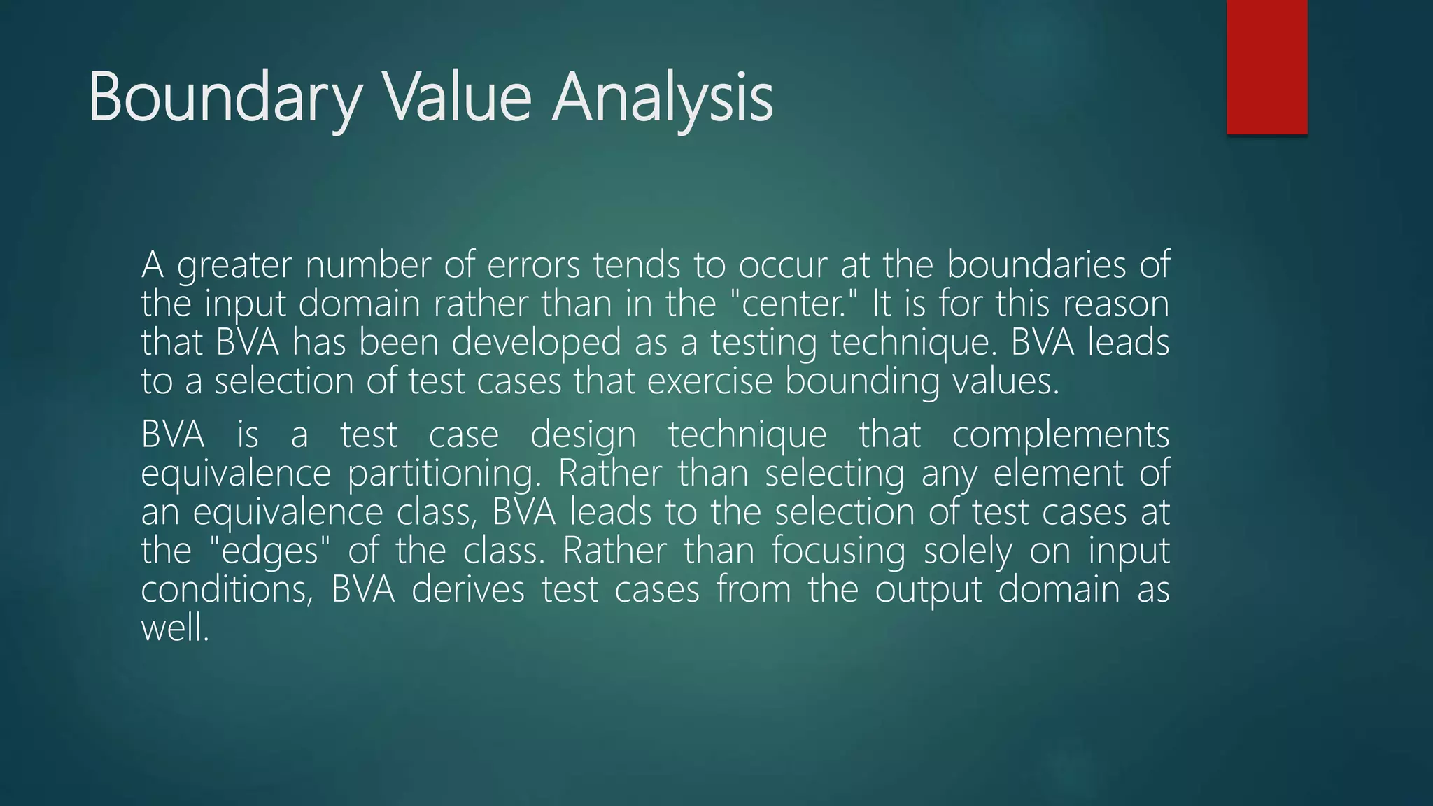 Boundary Value Analysis
A greater number of errors tends to occur at the boundaries of
the input domain rather than in the "center." It is for this reason
that BVA has been developed as a testing technique. BVA leads
to a selection of test cases that exercise bounding values.
BVA is a test case design technique that complements
equivalence partitioning. Rather than selecting any element of
an equivalence class, BVA leads to the selection of test cases at
the "edges" of the class. Rather than focusing solely on input
conditions, BVA derives test cases from the output domain as
well.
 