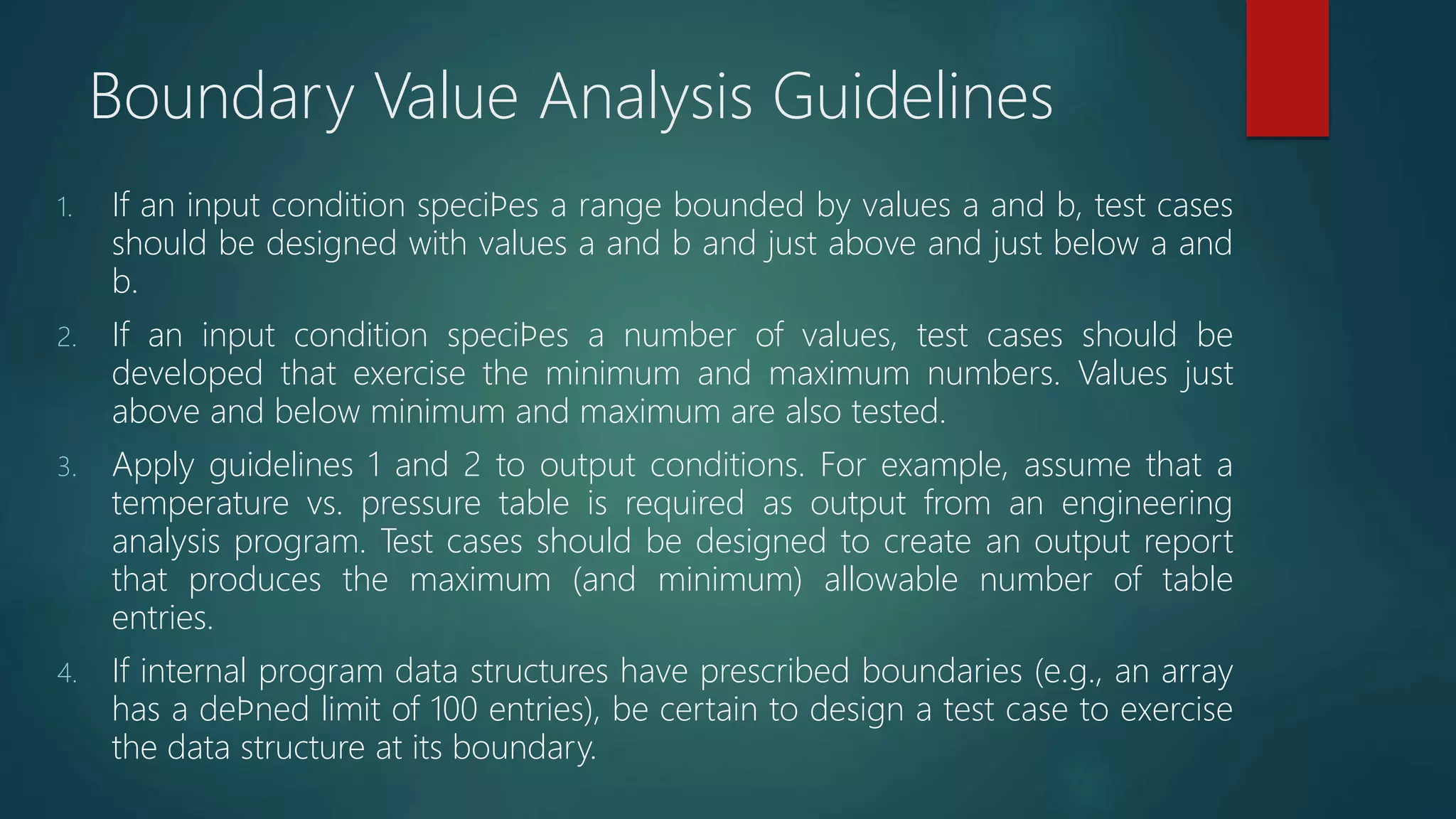 Boundary Value Analysis Guidelines
1. If an input condition speciﬁes a range bounded by values a and b, test cases
should be designed with values a and b and just above and just below a and
b.
2. If an input condition speciﬁes a number of values, test cases should be
developed that exercise the minimum and maximum numbers. Values just
above and below minimum and maximum are also tested.
3. Apply guidelines 1 and 2 to output conditions. For example, assume that a
temperature vs. pressure table is required as output from an engineering
analysis program. Test cases should be designed to create an output report
that produces the maximum (and minimum) allowable number of table
entries.
4. If internal program data structures have prescribed boundaries (e.g., an array
has a deﬁned limit of 100 entries), be certain to design a test case to exercise
the data structure at its boundary.
 