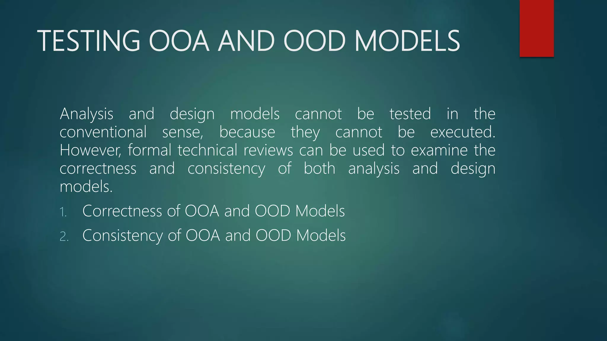 TESTING OOA AND OOD MODELS
Analysis and design models cannot be tested in the
conventional sense, because they cannot be executed.
However, formal technical reviews can be used to examine the
correctness and consistency of both analysis and design
models.
1. Correctness of OOA and OOD Models
2. Consistency of OOA and OOD Models
 