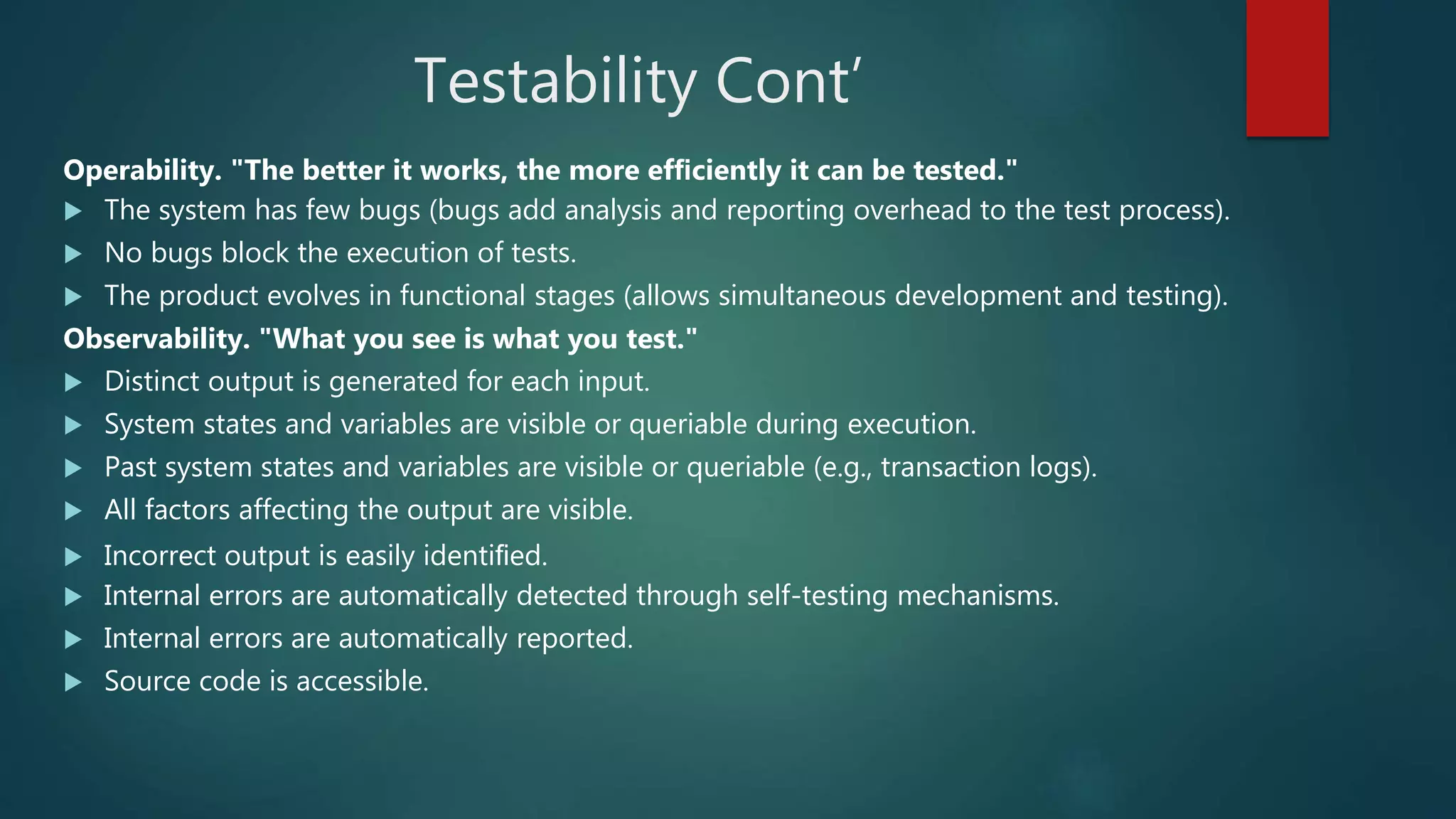 Testability Cont’
Operability. "The better it works, the more efﬁciently it can be tested."
 The system has few bugs (bugs add analysis and reporting overhead to the test process).
 No bugs block the execution of tests.
 The product evolves in functional stages (allows simultaneous development and testing).
Observability. "What you see is what you test."
 Distinct output is generated for each input.
 System states and variables are visible or queriable during execution.
 Past system states and variables are visible or queriable (e.g., transaction logs).
 All factors affecting the output are visible.
 Incorrect output is easily identiﬁed.
 Internal errors are automatically detected through self-testing mechanisms.
 Internal errors are automatically reported.
 Source code is accessible.
 