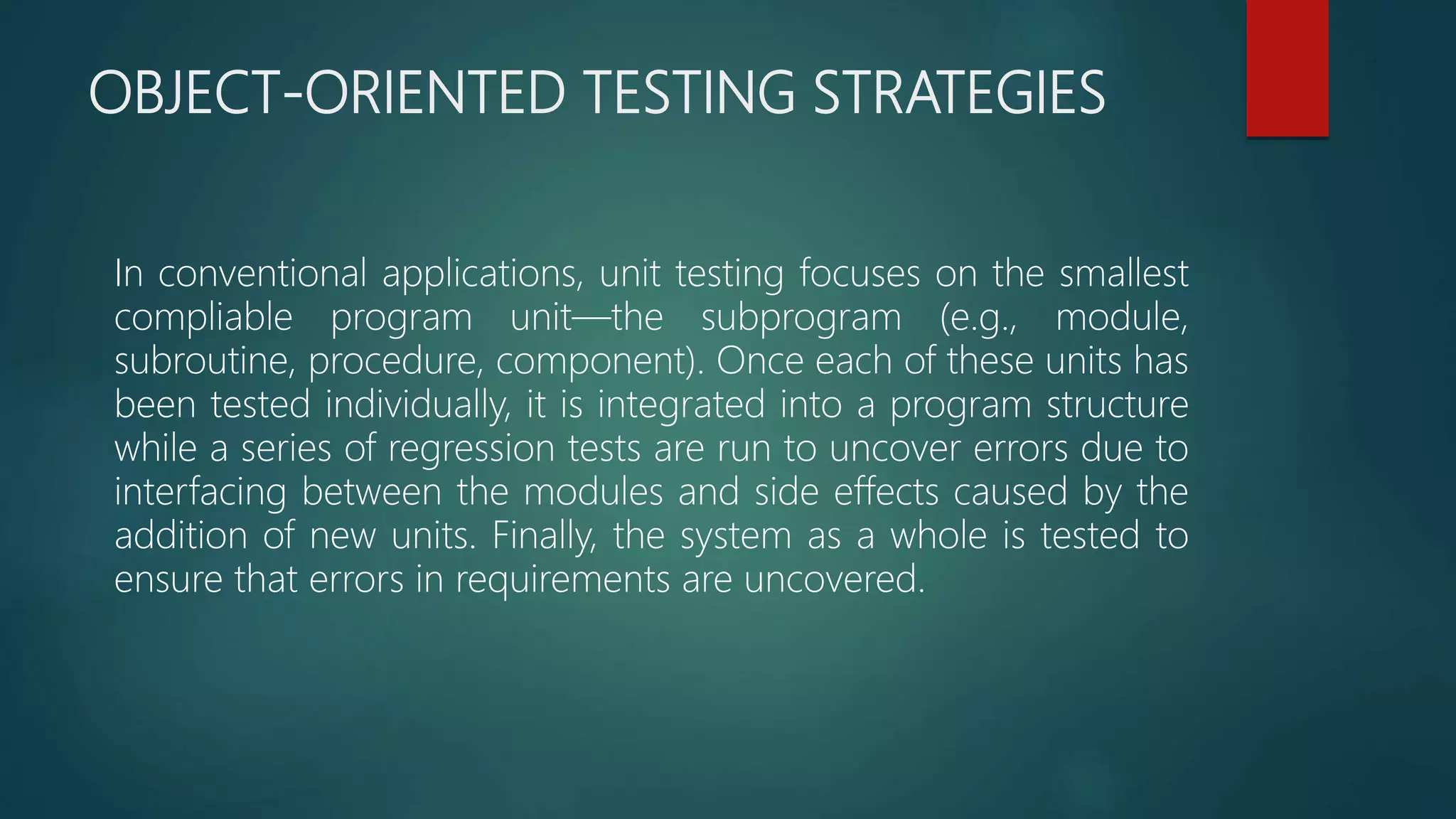 OBJECT-ORIENTED TESTING STRATEGIES
In conventional applications, unit testing focuses on the smallest
compliable program unit—the subprogram (e.g., module,
subroutine, procedure, component). Once each of these units has
been tested individually, it is integrated into a program structure
while a series of regression tests are run to uncover errors due to
interfacing between the modules and side effects caused by the
addition of new units. Finally, the system as a whole is tested to
ensure that errors in requirements are uncovered.
 