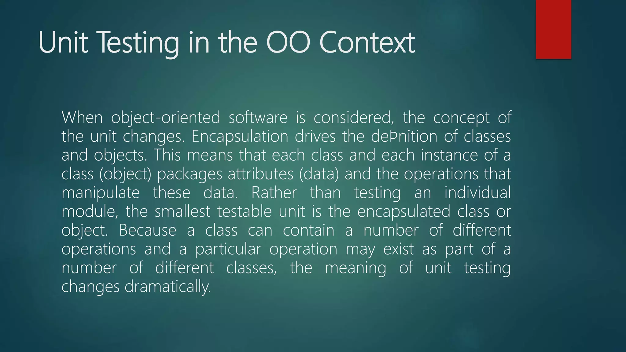 Unit Testing in the OO Context
When object-oriented software is considered, the concept of
the unit changes. Encapsulation drives the deﬁnition of classes
and objects. This means that each class and each instance of a
class (object) packages attributes (data) and the operations that
manipulate these data. Rather than testing an individual
module, the smallest testable unit is the encapsulated class or
object. Because a class can contain a number of different
operations and a particular operation may exist as part of a
number of different classes, the meaning of unit testing
changes dramatically.
 