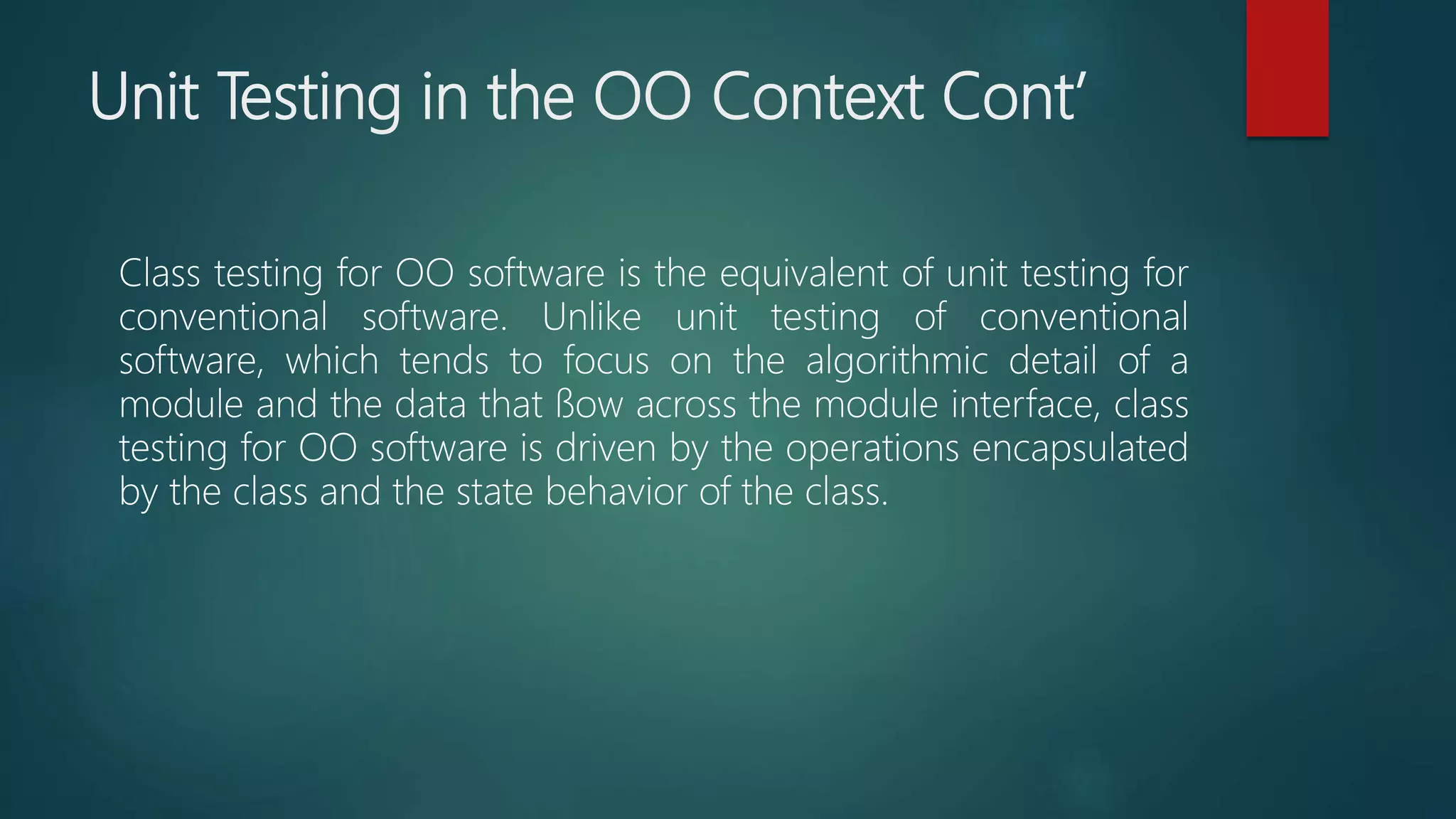 Unit Testing in the OO Context Cont’
Class testing for OO software is the equivalent of unit testing for
conventional software. Unlike unit testing of conventional
software, which tends to focus on the algorithmic detail of a
module and the data that ﬂow across the module interface, class
testing for OO software is driven by the operations encapsulated
by the class and the state behavior of the class.
 