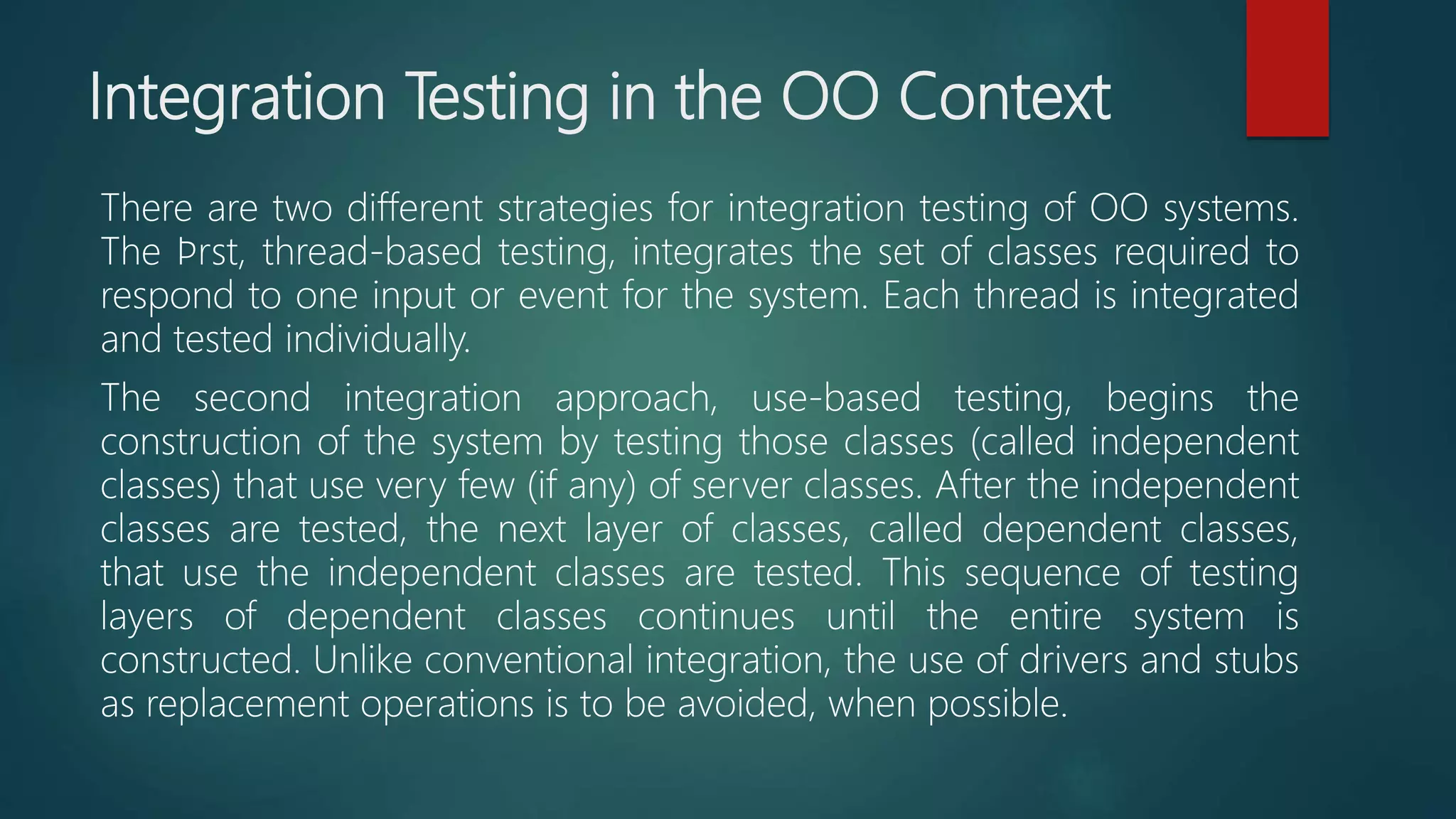 Integration Testing in the OO Context
There are two different strategies for integration testing of OO systems.
The ﬁrst, thread-based testing, integrates the set of classes required to
respond to one input or event for the system. Each thread is integrated
and tested individually.
The second integration approach, use-based testing, begins the
construction of the system by testing those classes (called independent
classes) that use very few (if any) of server classes. After the independent
classes are tested, the next layer of classes, called dependent classes,
that use the independent classes are tested. This sequence of testing
layers of dependent classes continues until the entire system is
constructed. Unlike conventional integration, the use of drivers and stubs
as replacement operations is to be avoided, when possible.
 