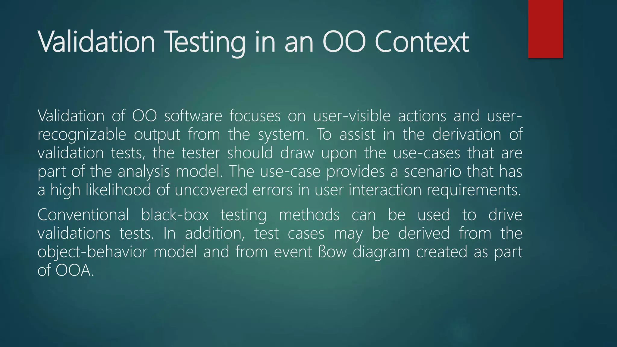 Validation Testing in an OO Context
Validation of OO software focuses on user-visible actions and user-
recognizable output from the system. To assist in the derivation of
validation tests, the tester should draw upon the use-cases that are
part of the analysis model. The use-case provides a scenario that has
a high likelihood of uncovered errors in user interaction requirements.
Conventional black-box testing methods can be used to drive
validations tests. In addition, test cases may be derived from the
object-behavior model and from event ﬂow diagram created as part
of OOA.
 
