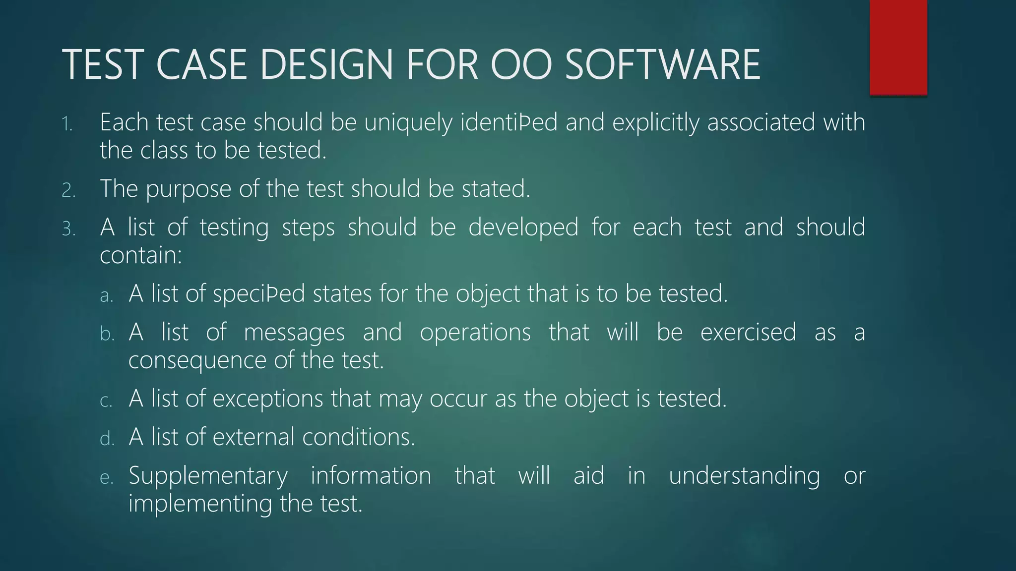 TEST CASE DESIGN FOR OO SOFTWARE
1. Each test case should be uniquely identiﬁed and explicitly associated with
the class to be tested.
2. The purpose of the test should be stated.
3. A list of testing steps should be developed for each test and should
contain:
a. A list of speciﬁed states for the object that is to be tested.
b. A list of messages and operations that will be exercised as a
consequence of the test.
c. A list of exceptions that may occur as the object is tested.
d. A list of external conditions.
e. Supplementary information that will aid in understanding or
implementing the test.
 