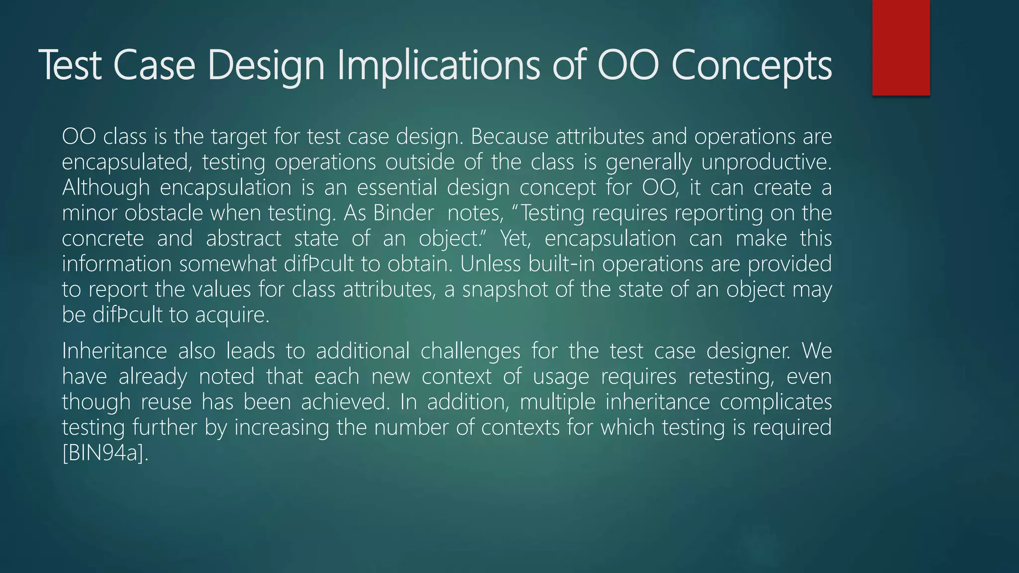 Test Case Design Implications of OO Concepts
OO class is the target for test case design. Because attributes and operations are
encapsulated, testing operations outside of the class is generally unproductive.
Although encapsulation is an essential design concept for OO, it can create a
minor obstacle when testing. As Binder notes, “Testing requires reporting on the
concrete and abstract state of an object.” Yet, encapsulation can make this
information somewhat difﬁcult to obtain. Unless built-in operations are provided
to report the values for class attributes, a snapshot of the state of an object may
be difﬁcult to acquire.
Inheritance also leads to additional challenges for the test case designer. We
have already noted that each new context of usage requires retesting, even
though reuse has been achieved. In addition, multiple inheritance complicates
testing further by increasing the number of contexts for which testing is required
[BIN94a].
 