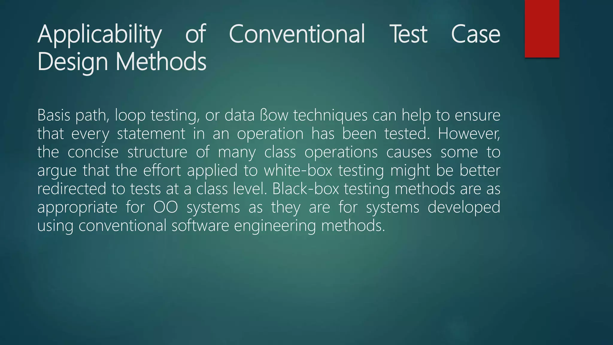 Applicability of Conventional Test Case
Design Methods
Basis path, loop testing, or data ﬂow techniques can help to ensure
that every statement in an operation has been tested. However,
the concise structure of many class operations causes some to
argue that the effort applied to white-box testing might be better
redirected to tests at a class level. Black-box testing methods are as
appropriate for OO systems as they are for systems developed
using conventional software engineering methods.
 